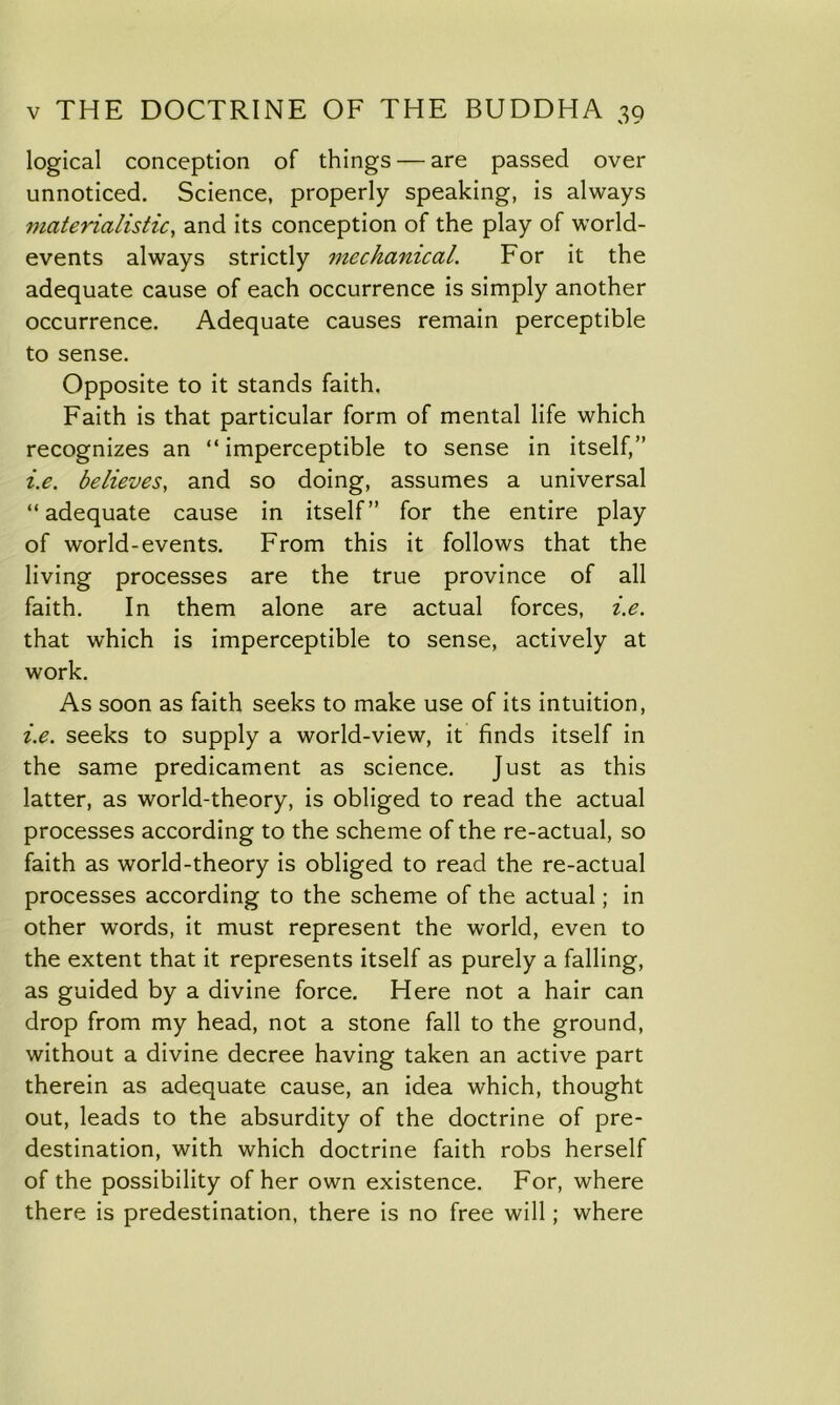 logical conception of things — are passed over unnoticed. Science, properly speaking, is always materialistic, and its conception of the play of world- events always strictly mechanical. For it the adequate cause of each occurrence is simply another occurrence. Adequate causes remain perceptible to sense. Opposite to it stands faith. Faith is that particular form of mental life which recognizes an “imperceptible to sense in itself,” i.e. believes, and so doing, assumes a universal “adequate cause in itself” for the entire play of world-events. From this it follows that the living processes are the true province of all faith. In them alone are actual forces, i.e. that which is imperceptible to sense, actively at work. As soon as faith seeks to make use of its intuition, i.e. seeks to supply a world-view, it finds itself in the same predicament as science. Just as this latter, as world-theory, is obliged to read the actual processes according to the scheme of the re-actual, so faith as world-theory is obliged to read the re-actual processes according to the scheme of the actual; in other words, it must represent the world, even to the extent that it represents itself as purely a falling, as guided by a divine force. Here not a hair can drop from my head, not a stone fall to the ground, without a divine decree having taken an active part therein as adequate cause, an idea which, thought out, leads to the absurdity of the doctrine of pre- destination, with which doctrine faith robs herself of the possibility of her own existence. For, where there is predestination, there is no free will; where