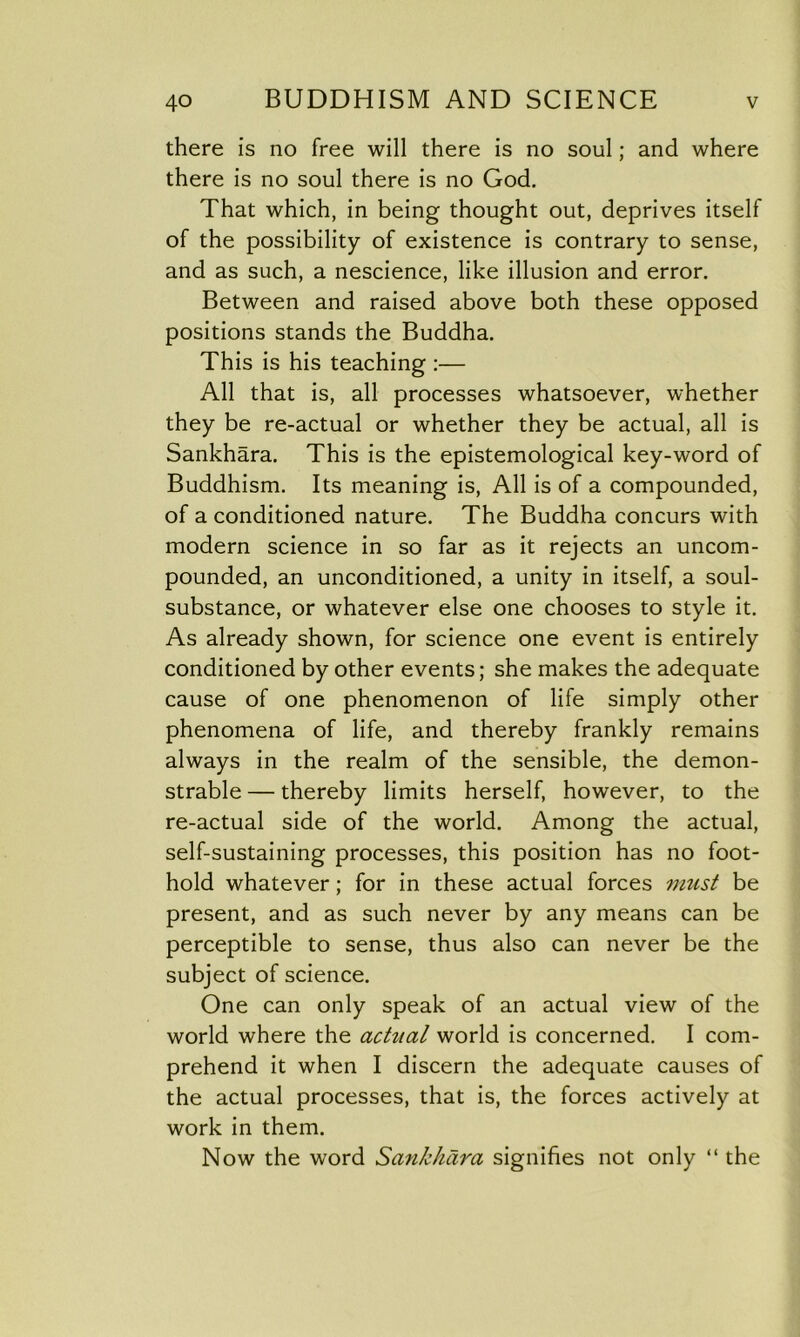 there is no free will there is no soul; and where there is no soul there is no God. That which, in being thought out, deprives itself of the possibility of existence is contrary to sense, and as such, a nescience, like illusion and error. Between and raised above both these opposed positions stands the Buddha. This is his teaching :— All that is, all processes whatsoever, whether they be re-actual or whether they be actual, all is Sankhara. This is the epistemological key-word of Buddhism. Its meaning is, All is of a compounded, of a conditioned nature. The Buddha concurs with modern science in so far as it rejects an uncom- pounded, an unconditioned, a unity in itself, a soul- substance, or whatever else one chooses to style it. As already shown, for science one event is entirely conditioned by other events; she makes the adequate cause of one phenomenon of life simply other phenomena of life, and thereby frankly remains always in the realm of the sensible, the demon- strable — thereby limits herself, however, to the re-actual side of the world. Among the actual, self-sustaining processes, this position has no foot- hold whatever; for in these actual forces must be present, and as such never by any means can be perceptible to sense, thus also can never be the subject of science. One can only speak of an actual view of the world where the actual world is concerned. I com- prehend it when I discern the adequate causes of the actual processes, that is, the forces actively at work in them. Now the word Sankhara signifies not only “ the