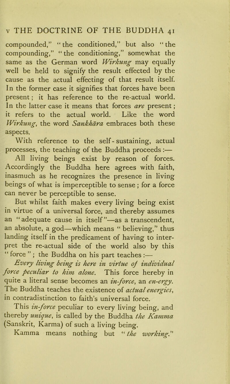 compounded,” “the conditioned,” but also “the compounding,” “ the conditioning,” somewhat the same as the German word Wirkung may equally well be held to signify the result effected by the cause as the actual effecting of that result itself. In the former case it signifies that forces have been present; it has reference to the re-actual world. In the latter case it means that forces are present; it refers to the actual world. Like the word Wirkung, the word Sankhara embraces both these aspects. With reference to the self-sustaining, actual processes, the teaching of the Buddha proceeds :— All living beings exist by reason of forces. Accordingly the Buddha here agrees with faith, inasmuch as he recognizes the presence in living beings of what is imperceptible to sense ; for a force can never be perceptible to sense. But whilst faith makes every living being exist in virtue of a universal force, and thereby assumes an “adequate cause in itself”—as a transcendent, an absolute, a god—which means “ believing,” thus landing itself in the predicament of having to inter- pret the re-actual side of the world also by this “ force ” ; the Buddha on his part teaches :— Every living being is here in virtue of individual force peculiar to him alone. This force hereby in quite a literal sense becomes an in-force, an en-ergy. The Buddha teaches the existence of actual energies, in contradistinction to faith’s universal force. This in-force peculiar to every living being, and thereby unique, is called by the Buddha the Kamma (Sanskrit, Karma) of such a living being. Kamma means nothing but “ the working.