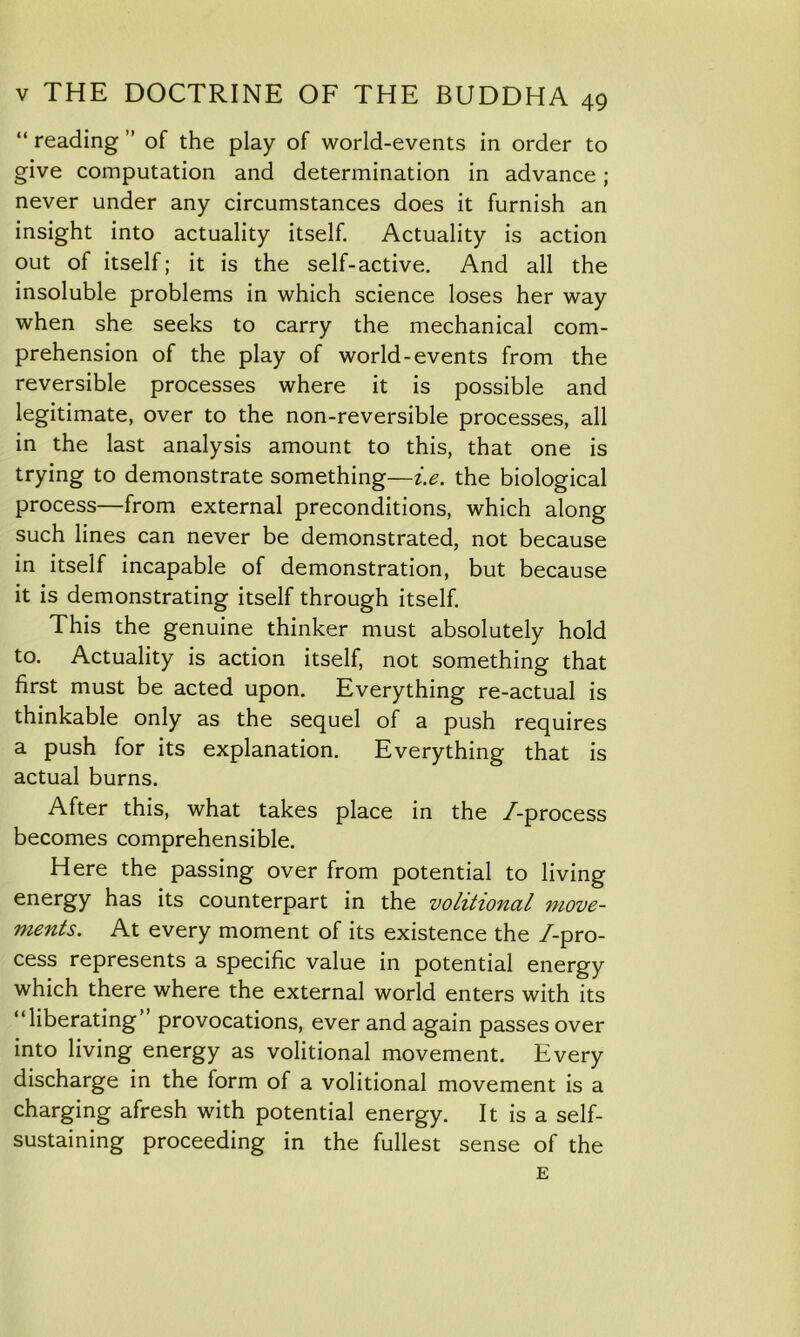 “ reading ” of the play of world-events in order to give computation and determination in advance ; never under any circumstances does it furnish an insight into actuality itself. Actuality is action out of itself; it is the self-active. And all the insoluble problems in which science loses her way when she seeks to carry the mechanical com- prehension of the play of world-events from the reversible processes where it is possible and legitimate, over to the non-reversible processes, all in the last analysis amount to this, that one is trying to demonstrate something—i.e. the biological process—from external preconditions, which along such lines can never be demonstrated, not because in itself incapable of demonstration, but because it is demonstrating itself through itself. This the genuine thinker must absolutely hold to. Actuality is action itself, not something that first must be acted upon. Everything re-actual is thinkable only as the sequel of a push requires a push for its explanation. Everything that is actual burns. After this, what takes place in the /-process becomes comprehensible. Here the passing over from potential to living energy has its counterpart in the volitional move- ments. At every moment of its existence the /-pro- cess represents a specific value in potential energy which there where the external world enters with its “liberating’ provocations, ever and again passes over into living energy as volitional movement. Every discharge in the form of a volitional movement is a charging afresh with potential energy. It is a self- sustaining proceeding in the fullest sense of the E