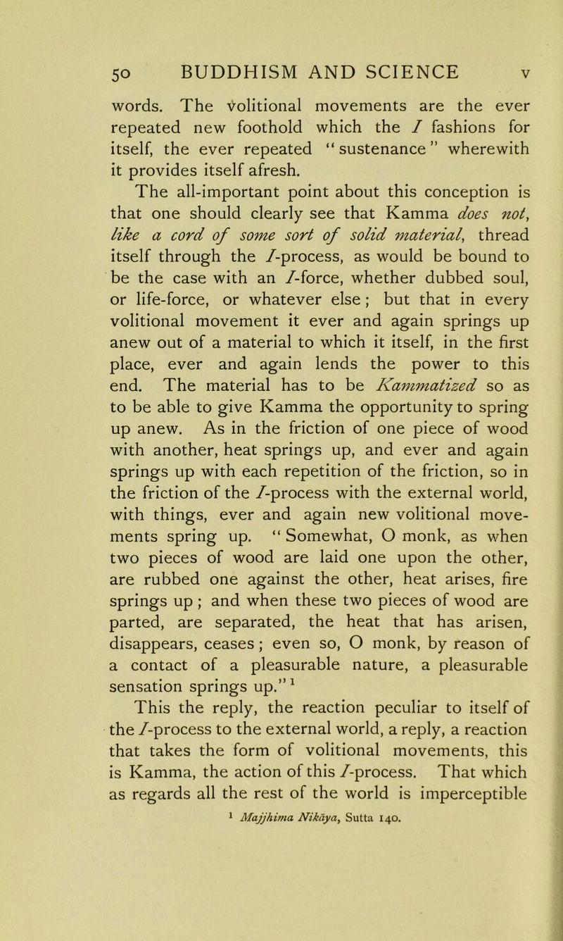 words. The Volitional movements are the ever repeated new foothold which the / fashions for itself, the ever repeated “ sustenance ” wherewith it provides itself afresh. The all-important point about this conception is that one should clearly see that Kamma does not, like a cord of some sort of solid material, thread itself through the /-process, as would be bound to be the case with an /-force, whether dubbed soul, or life-force, or whatever else ; but that in every volitional movement it ever and again springs up anew out of a material to which it itself, in the first place, ever and again lends the power to this end. The material has to be Kammatized so as to be able to give Kamma the opportunity to spring up anew. As in the friction of one piece of wood with another, heat springs up, and ever and again springs up with each repetition of the friction, so in the friction of the /-process with the external world, with things, ever and again new volitional move- ments spring up. “ Somewhat, O monk, as when two pieces of wood are laid one upon the other, are rubbed one against the other, heat arises, fire springs up ; and when these two pieces of wood are parted, are separated, the heat that has arisen, disappears, ceases; even so, O monk, by reason of a contact of a pleasurable nature, a pleasurable sensation springs up.”1 This the reply, the reaction peculiar to itself of the /-process to the external world, a reply, a reaction that takes the form of volitional movements, this is Kamma, the action of this /-process. That which as regards all the rest of the world is imperceptible