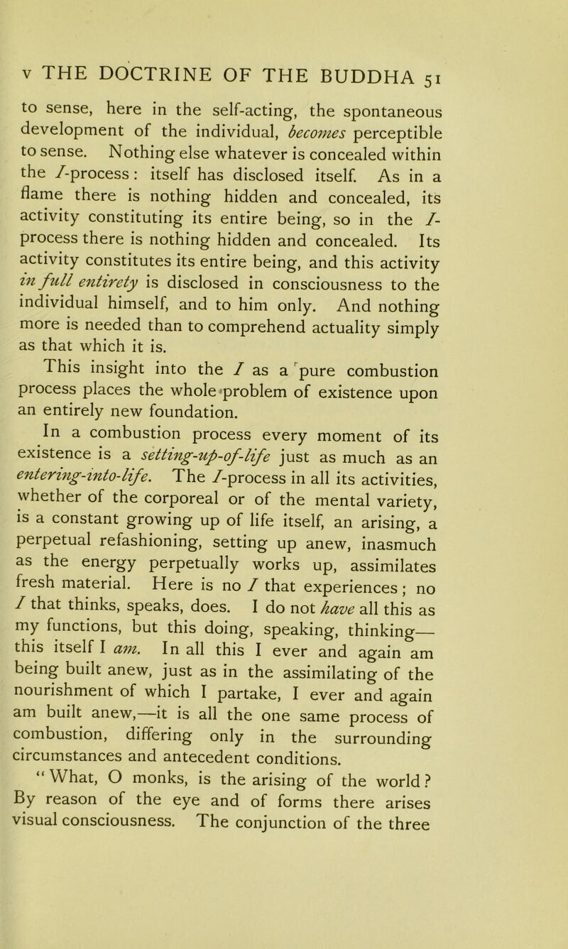 to sense, here in the self-acting, the spontaneous development of the individual, becomes perceptible to sense. Nothing else whatever is concealed within the /-process: itself has disclosed itself. As in a dame there is nothing hidden and concealed, its activity constituting its entire being, so in the /- process there is nothing hidden and concealed. Its activity constitutes its entire being, and this activity in ftill entirety is disclosed in consciousness to the individual himself, and to him only. And nothing more is needed than to comprehend actuality simply as that which it is. This insight into the / as a pure combustion process places the whole problem of existence upon an entirely new foundation. In a combustion process every moment of its existence is a setting-up-of-life just as much as an entering-into-life. The /-process in all its activities, whether of the corporeal or of the mental variety, is a constant growing up of life itself, an arising, a perpetual refashioning, setting up anew, inasmuch as the energy perpetually works up, assimilates fresh material. Here is no / that experiences; no I that thinks, speaks, does. I do not have all this as my functions, but this doing, speaking, thinking— this itself I am. In all this I ever and again am being built anew, just as in the assimilating of the nourishment of which I partake, I ever and again am built anew, it is all the one same process of combustion, differing only in the surrounding circumstances and antecedent conditions. “What, O monks, is the arising of the world? By reason of the eye and of forms there arises visual consciousness. The conjunction of the three