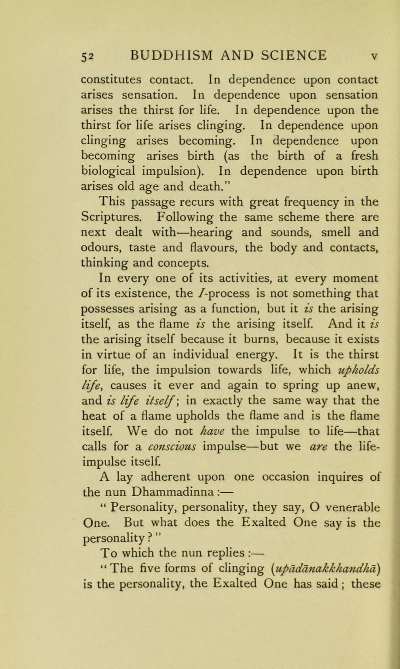 constitutes contact. In dependence upon contact arises sensation. In dependence upon sensation arises the thirst for life. In dependence upon the thirst for life arises clinging. In dependence upon clinging arises becoming. In dependence upon becoming arises birth (as the birth of a fresh biological impulsion). In dependence upon birth arises old age and death.” This passage recurs with great frequency in the Scriptures. Following the same scheme there are next dealt with'—hearing and sounds, smell and odours, taste and flavours, the body and contacts, thinking and concepts. In every one of its activities, at every moment of its existence, the /-process is not something that possesses arising as a function, but it is the arising itself, as the flame is the arising itself. And it is the arising itself because it burns, because it exists in virtue of an individual energy. It is the thirst for life, the impulsion towards life, which upholds life, causes it ever and again to spring up anew, and is life itself; in exactly the same way that the heat of a flame upholds the flame and is the flame itself. We do not have the impulse to life—that calls for a conscious impulse—but we are the life- impulse itself. A lay adherent upon one occasion inquires of the nun Dhammadinna :— “ Personality, personality, they say, O venerable One. But what does the Exalted One say is the personality ? ” To which the nun replies :— “The five forms of clinging (upadanakkhandha) is the personality, the Exalted One has said; these