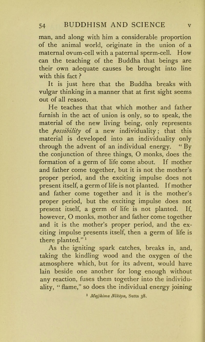 man, and along with him a considerable proportion of the animal world, originate in the union of a maternal ovum-cell with a paternal sperm-cell. How can the teaching of the Buddha that beings are their own adequate causes be brought into line with this fact ? It is just here that the Buddha breaks with vulgar thinking in a manner that at first sight seems out of all reason. He teaches that that which mother and father furnish in the act of union is only, so to speak, the material of the new living being, only represents the possibility of a new individuality; that this material is developed into an individuality only through the advent of an individual energy. “ By the conjunction of three things, O monks, does the formation of a germ of life come about. If mother and father come together, but it is not the mother’s proper period, and the exciting impulse does not present itself, a germ of life is not planted. I f mother and father come together and it is the mother’s proper period, but the exciting impulse does not present itself, a germ of life is not planted. If, however, O monks, mother and father come together and it is the mother’s proper period, and the ex- citing impulse presents itself, then a germ of life is there planted.” 1 As the igniting spark catches, breaks in, and, taking the kindling wood and the oxygen of the atmosphere which, but for its advent, would have lain beside one another for long enough without any reaction, fuses them together into the individu- ality, “ flame,” so does the individual energy joining