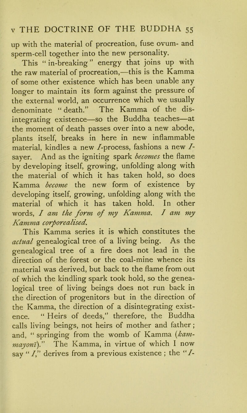 up with the material of procreation, fuse ovum- and sperm-cell together into the new personality. This “ in-breaking ” energy that joins up with the raw material of procreation,—this is the Kamma of some other existence which has been unable any longer to maintain its form against the pressure of the external world, an occurrence which we usually denominate “ death.” The Kamma of the dis- integrating existence—so the Buddha teaches—at the moment of death passes over into a new abode, plants itself, breaks in here in new inflammable material, kindles a new /-process, fashions a new /- sayer. And as the igniting spark becomes the flame by developing itself, growing, unfolding along with the material of which it has taken hold, so does Kamma become the new form of existence by developing itself, growing, unfolding along with the material of which it has taken hold. In other words, I am the form of my Kamma. / am my Kamma corporealised. This Kamma series it is which constitutes the actual genealogical tree of a living being. As the genealogical tree of a fire does not lead in the direction of the forest or the coal-mine whence its material was derived, but back to the flame from out of which the kindling spark took hold, so the genea- logical tree of living beings does not run back in the direction of progenitors but in the direction of the Kamma, the direction of a disintegrating exist- ence. “ Heirs of deeds,” therefore, the Buddha calls living beings, not heirs of mother and father; and, “ springing from the womb of Kamma (ham- may om).” The Kamma, in virtue of which I now say “ I,” derives from a previous existence ; the “/-