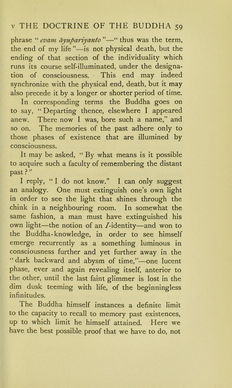 phrase “ evam dytipariyanto ”—“ thus was the term, the end of my life ”—is not physical death, but the ending of that section of the individuality which runs its course self-illuminated, under the designa- tion of consciousness. This end may indeed synchronize with the physical end, death, but it may also precede it by a longer or shorter period of time. In corresponding terms the Buddha goes on to say, “ Departing thence, elsewhere I appeared anew. There now I was, bore such a name,” and so on. The memories of the past adhere only to those phases of existence that are illumined by consciousness. It may be asked, “ By what means is it possible to acquire such a faculty of remembering the distant past ? ” I reply, “ I do not know.” I can only suggest an analogy. One must extinguish one’s own light in order to see the light that shines through the chink in a neighbouring room. In somewhat the same fashion, a man must have extinguished his own light—the notion of an /-identity—and won to the Buddha-knowledge, in order to see himself emerge recurrently as a something luminous in consciousness further and yet further away in the “dark backward and abysm of time,”—one lucent phase, ever and again revealing itself, anterior to the other, until the last faint glimmer is lost in the dim dusk teeming with life, of the beginningless infinitudes. I he Buddha himself instances a definite limit to the capacity to recall to memory past existences, up to which limit he himself attained. Here we have the best possible proof that we have to do, not