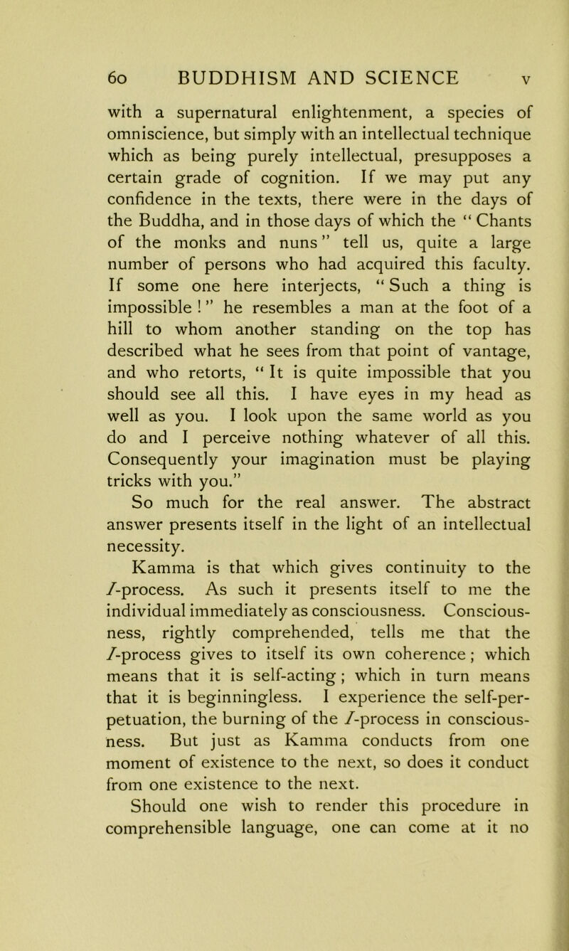 with a supernatural enlightenment, a species of omniscience, but simply with an intellectual technique which as being purely intellectual, presupposes a certain grade of cognition. If we may put any confidence in the texts, there were in the days of the Buddha, and in those days of which the “ Chants of the monks and nuns ” tell us, quite a large number of persons who had acquired this faculty. If some one here interjects, “Such a thing is impossible ! ” he resembles a man at the foot of a hill to whom another standing on the top has described what he sees from that point of vantage, and who retorts, “ It is quite impossible that you should see all this. I have eyes in my head as well as you. I look upon the same world as you do and I perceive nothing whatever of all this. Consequently your imagination must be playing tricks with you.” So much for the real answer. The abstract answer presents itself in the light of an intellectual necessity. Kamma is that which gives continuity to the /-process. As such it presents itself to me the individual immediately as consciousness. Conscious- ness, rightly comprehended, tells me that the /-process gives to itself its own coherence ; which means that it is self-acting ; which in turn means that it is beginningless. I experience the self-per- petuation, the burning of the /-process in conscious- ness. But just as Kamma conducts from one moment of existence to the next, so does it conduct from one existence to the next. Should one wish to render this procedure in comprehensible language, one can come at it no