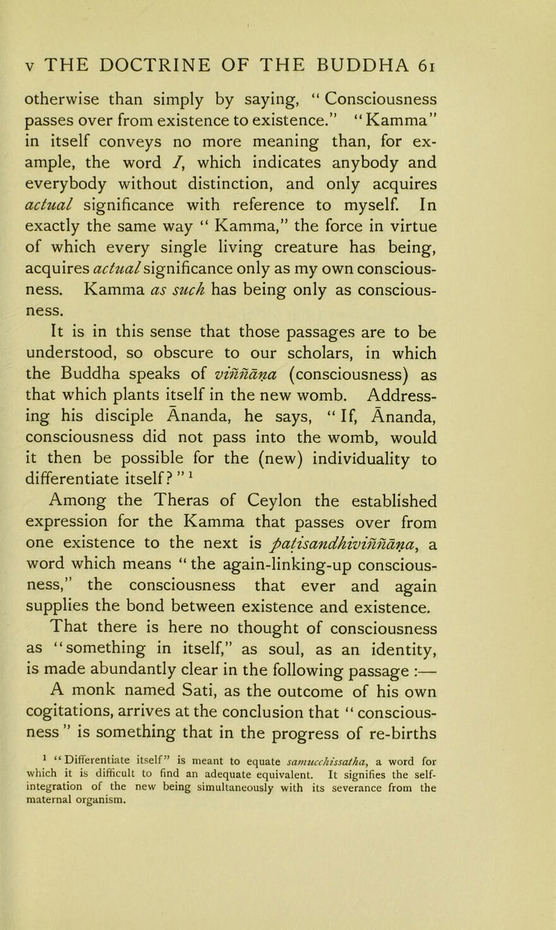 otherwise than simply by saying, “ Consciousness passes over from existence to existence.” “ Kamma” in itself conveys no more meaning than, for ex- ample, the word /, which indicates anybody and everybody without distinction, and only acquires actzial significance with reference to myself. In exactly the same way “ Kamma,” the force in virtue of which every single living creature has being, acquires actual significance only as my own conscious- ness. Kamma as such has being only as conscious- ness. It is in this sense that those passages are to be understood, so obscure to our scholars, in which the Buddha speaks of vihhana (consciousness) as that which plants itself in the new womb. Address- ing his disciple Ananda, he says, “ If, Ananda, consciousness did not pass into the womb, would it then be possible for the (new) individuality to differentiate itself? ”1 Among the Theras of Ceylon the established expression for the Kamma that passes over from one existence to the next is patisandhiinhhana, a word which means “ the again-linking-up conscious- ness,” the consciousness that ever and again supplies the bond between existence and existence. That there is here no thought of consciousness as “something in itself,” as soul, as an identity, is made abundantly clear in the following passage :— A monk named Sati, as the outcome of his own cogitations, arrives at the conclusion that “ conscious- ness ” is something that in the progress of re-births 1 “Differentiate itself” is meant to equate samucchissatha, a word for which it is difficult to find an adequate equivalent. It signifies the self- integration of the new being simultaneously with its severance from the maternal organism.