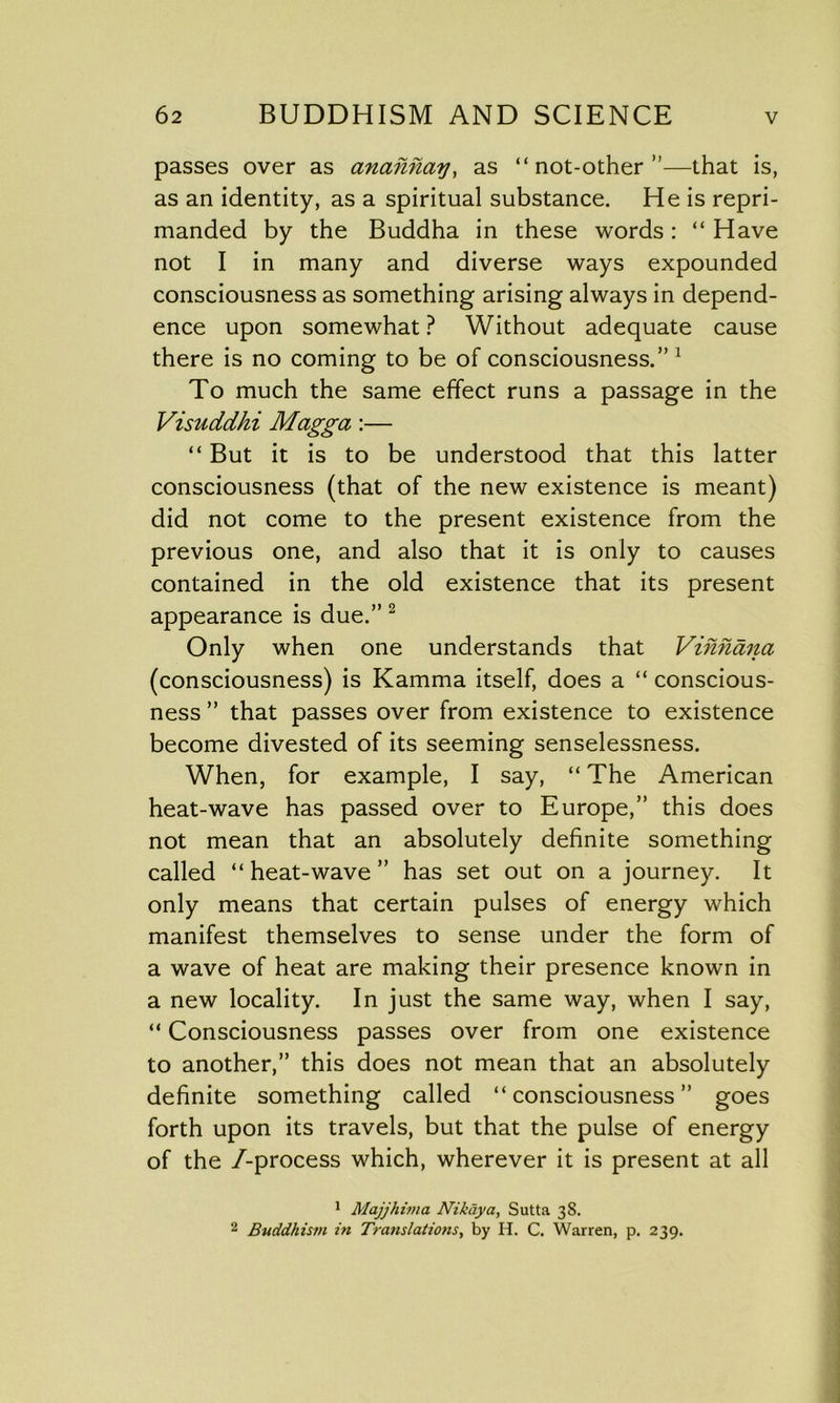 passes over as anannay, as “ not-other ”—that is, as an identity, as a spiritual substance. He is repri- manded by the Buddha in these words: “ Have not I in many and diverse ways expounded consciousness as something arising always in depend- ence upon somewhat ? Without adequate cause there is no coming to be of consciousness.” 1 To much the same effect runs a passage in the Visuddhi Magga :— “ But it is to be understood that this latter consciousness (that of the new existence is meant) did not come to the present existence from the previous one, and also that it is only to causes contained in the old existence that its present appearance is due.” 2 Only when one understands that Vinnana (consciousness) is Kamma itself, does a “ conscious- ness ” that passes over from existence to existence become divested of its seeming senselessness. When, for example, I say, “ The American heat-wave has passed over to Europe,” this does not mean that an absolutely definite something called “ heat-wave ” has set out on a journey. It only means that certain pulses of energy which manifest themselves to sense under the form of a wave of heat are making their presence known in a new locality. In just the same way, when I say, “ Consciousness passes over from one existence to another,” this does not mean that an absolutely definite something called “consciousness” goes forth upon its travels, but that the pulse of energy of the /-process which, wherever it is present at all 1 Majjhima Nikaya, Sutta 38. 2 Buddhism in Translations, by H. C. Warren, p. 239.