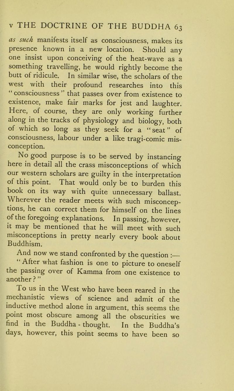 as such manifests itself as consciousness, makes its presence known in a new location. Should any one insist upon conceiving of the heat-wave as a something travelling, he would rightly become the butt ol ridicule. In similar wise, the scholars of the west with their profound researches into this “consciousness” that passes over from existence to existence, make fair marks for jest and laughter. Here, of course, they are only working further along in the tracks of physiology and biology, both of which so long as they seek for a “seat” of consciousness, labour under a like tragi-comic mis- conception. No good purpose is to be served by instancing here in detail all the crass misconceptions of which our western scholars are guilty in the interpretation oi this point. That would only be to burden this book on its way with quite unnecessary ballast. Wherever the reader meets with such misconcep- tions, he can correct them for himself on the lines of the foregoing explanations. In passing, however, it may be mentioned that he will meet with such misconceptions in pretty nearly every book about Buddhism. And now we stand confronted by the question : After what fashion is one to picture to oneself the passing over of Kamma from one existence to another ? ” To us in the West who have been reared in the mechanistic views of science and admit of the inductive method alone in argument, this seems the point most obscure among all the obscurities we find in the Buddha - thought. In the Buddha’s days, however, this point seems to have been so