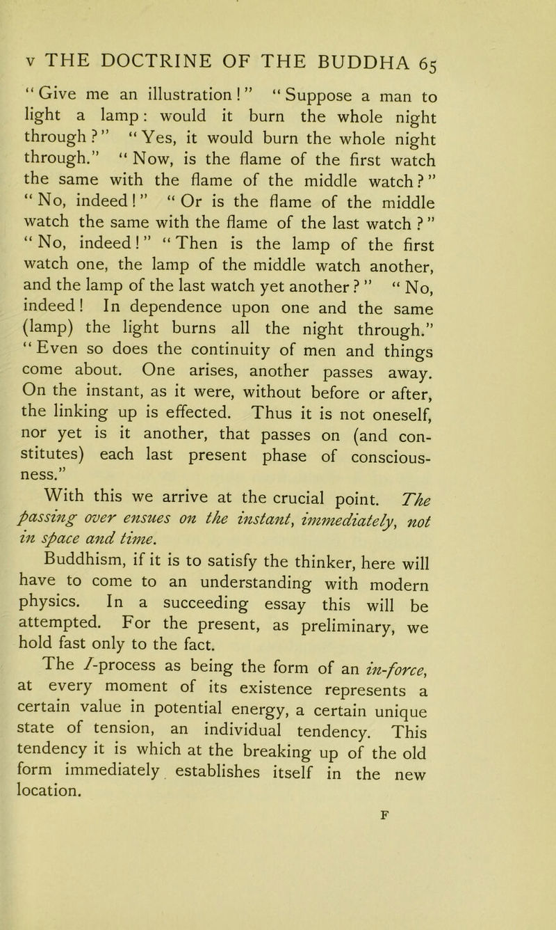 “ Give me an illustration ! ” “ Suppose a man to light a lamp: would it burn the whole night through?” “Yes, it would burn the whole night through.” “ Now, is the flame of the first watch the same with the flame of the middle watch ? ” “No, indeed!” “Or is the flame of the middle watch the same with the flame of the last watch ? ” “ No, indeed! ” “ Then is the lamp of the first watch one, the lamp of the middle watch another, and the lamp of the last watch yet another ? ” “ No, indeed! In dependence upon one and the same (lamp) the light burns all the night through.” “Even so does the continuity of men and things come about. One arises, another passes away. On the instant, as it were, without before or after, the linking up is effected. Thus it is not oneself, nor yet is it another, that passes on (and con- stitutes) each last present phase of conscious- ness.” With this we arrive at the crucial point. The passing over ensues on the instant, immediately, not in space and time. Buddhism, if it is to satisfy the thinker, here will have to come to an understanding with modern physics. In a succeeding essay this will be attempted. For the present, as preliminary, we hold fast only to the fact. The /-process as being the form of an in-force, at every moment of its existence represents a certain value in potential energy, a certain unique state of tension, an individual tendency. This tendency it is which at the breaking up of the old form immediately establishes itself in the new location. F