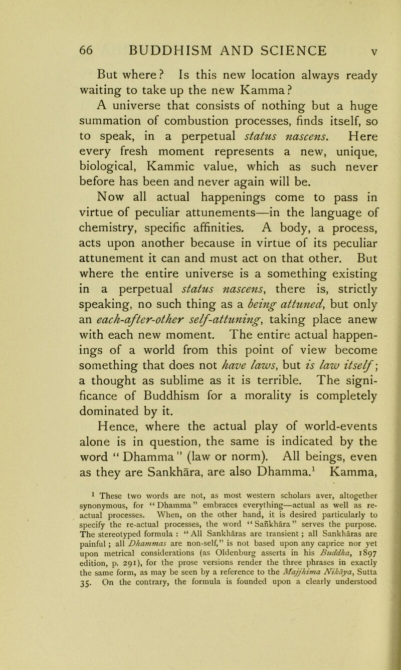 But where? Is this new location always ready waiting to take up the new Kamma? A universe that consists of nothing but a huge summation of combustion processes, finds itself, so to speak, in a perpetual status nascens. Here every fresh moment represents a new, unique, biological, Kammic value, which as such never before has been and never again will be. Now all actual happenings come to pass in virtue of peculiar attunements—in the language of chemistry, specific affinities. A body, a process, acts upon another because in virtue of its peculiar attunement it can and must act on that other. But where the entire universe is a something existing in a perpetual status nascens, there is, strictly speaking, no such thing as a being attuned, but only an each-after-other self-attuning, taking place anew with each new moment. The entire actual happen- ings of a world from this point of view become something that does not have laws, but is law itself; a thought as sublime as it is terrible. The signi- ficance of Buddhism for a morality is completely dominated by it. Hence, where the actual play of world-events alone is in question, the same is indicated by the word “ Dhamma” (law or norm). All beings, even as they are Sankhara, are also Dhamma.1 Kamma, 1 These two words are not, as most western scholars aver, altogether synonymous, for “Dhamma” embraces everything—actual as well as re- actual processes. When, on the other hand, it is desired particularly to specify the re-actual processes, the word “Sankhara” serves the purpose. The stereotyped formula : “ All Sankharas are transient; all Sankharas are painful; all Dhammas are non-self,” is not based upon any caprice nor yet upon metrical considerations (as Oldenburg asserts in his Buddha, 1S97 edition, p. 291), for the prose versions render the three phrases in exactly the same form, as may be seen by a reference to the Majjhima Nikaya, Sutta 35. On the contrary, the formula is founded upon a clearly understood
