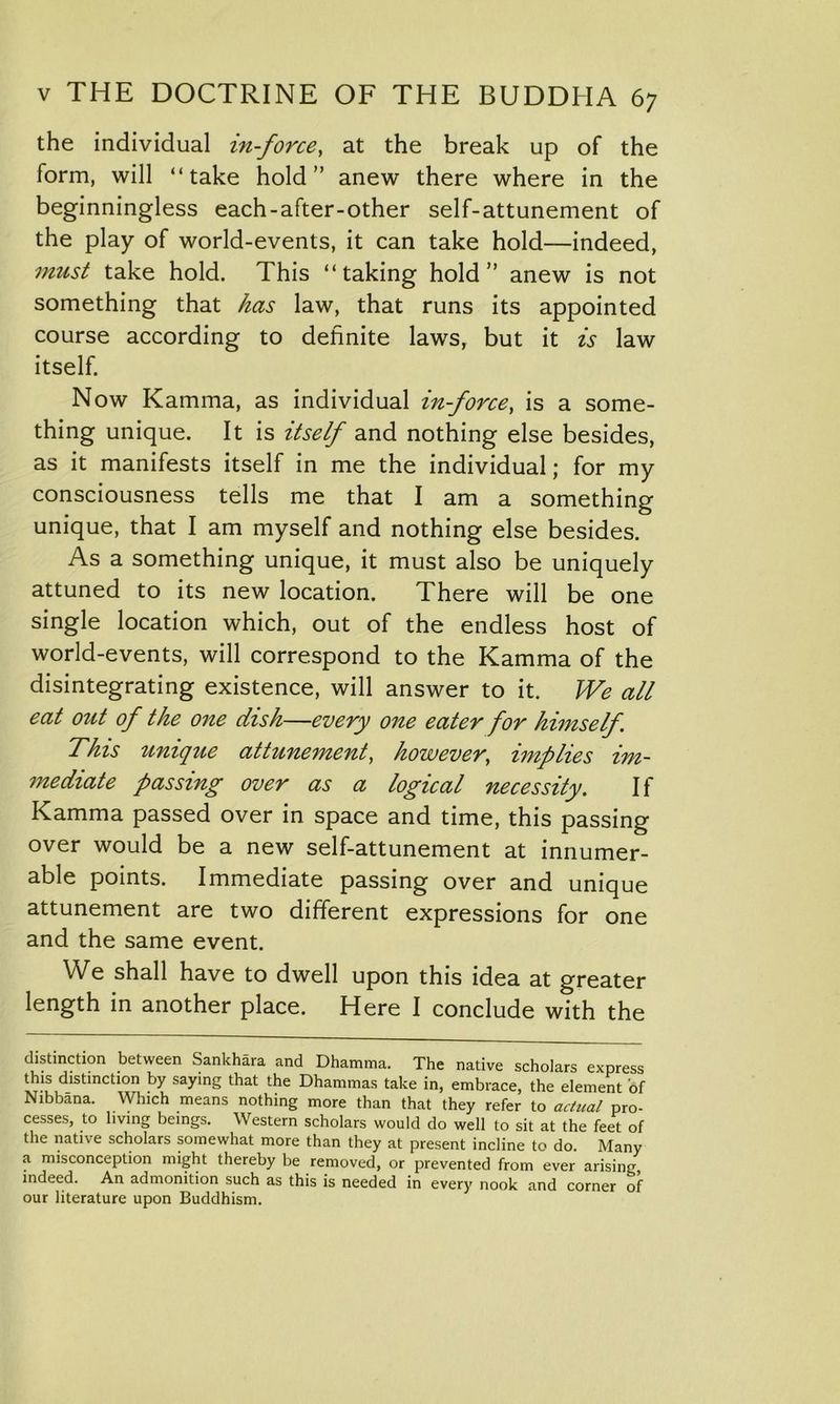 the individual in-force, at the break up of the form, will “take hold” anew there where in the beginningless each-after-other self-attunement of the play of world-events, it can take hold—indeed, must take hold. This “taking hold” anew is not something that has law, that runs its appointed course according to definite laws, but it is law itself. Now Kamma, as individual in-force, is a some- thing unique. It is itself and nothing else besides, as it manifests itself in me the individual; for my consciousness tells me that I am a something unique, that I am myself and nothing else besides. As a something unique, it must also be uniquely attuned to its new location. There will be one single location which, out of the endless host of world-events, will correspond to the Kamma of the disintegrating existence, will answer to it. We all eat out of the one dish—every one eater for himself. This unique attunement, however, implies im- mediate passing over as a logical necessity. If Kamma passed over in space and time, this passing over would be a new self-attunement at innumer- able points. Immediate passing over and unique attunement are two different expressions for one and the same event. We shall have to dwell upon this idea at greater length in another place. Here I conclude with the distinction between Sankhara and Dhamma. The native scholars express this distinction by saying that the Dhammas take in, embrace, the element of Nibbana. Which means nothing more than that they refer to actual pro- cesses, to living beings. Western scholars would do well to sit at the feet of the native scholars somewhat more than they at present incline to do. Many a misconception might thereby be removed, or prevented from ever arising indeed. An admonition such as this is needed in every nook and corner of our literature upon Buddhism.