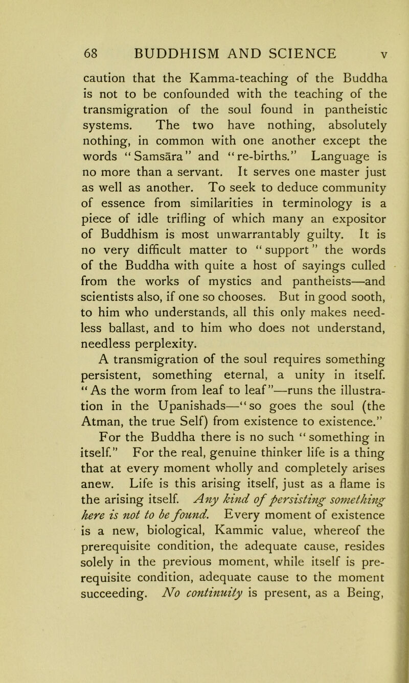 caution that the Kamma-teaching of the Buddha is not to be confounded with the teaching of the transmigration of the soul found in pantheistic systems. The two have nothing, absolutely nothing, in common with one another except the words “Samsara” and “re-births.” Language is no more than a servant. It serves one master just as well as another. To seek to deduce community of essence from similarities in terminology is a piece of idle trifling of which many an expositor of Buddhism is most unwarrantably guilty. It is no very difficult matter to “ support ” the words of the Buddha with quite a host of sayings culled from the works of mystics and pantheists—and scientists also, if one so chooses. But in good sooth, to him who understands, all this only makes need- less ballast, and to him who does not understand, needless perplexity. A transmigration of the soul requires something persistent, something eternal, a unity in itself. “As the worm from leaf to leaf”—runs the illustra- tion in the Upanishads—“so goes the soul (the Atman, the true Self) from existence to existence.” For the Buddha there is no such “something in itself.” For the real, genuine thinker life is a thing that at every moment wholly and completely arises anew. Life is this arising itself, just as a flame is the arising itself. Any kind of persisting something here is not to be found. Every moment of existence is a new, biological, Kammic value, whereof the prerequisite condition, the adequate cause, resides solely in the previous moment, while itself is pre- requisite condition, adequate cause to the moment succeeding. No continuity is present, as a Being,