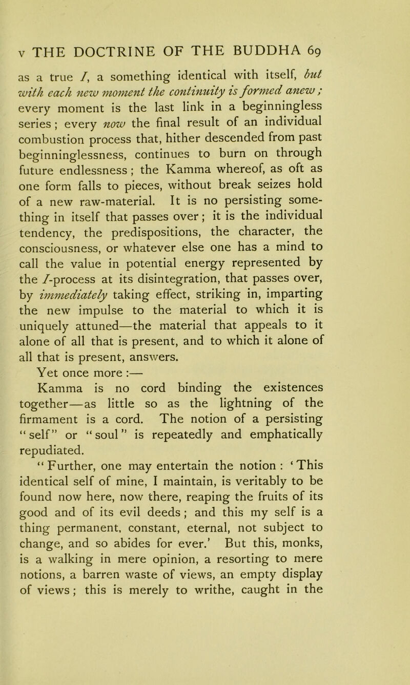 as a true /, a something identical with itself, but with each new moment the continuity is foYmed anew ; every moment is the last link in a beginningless series ; every now the final result of an individual combustion process that, hither descended from past beginninglessness, continues to burn on through future endlessness ; the Kamma whereof, as oft as one form falls to pieces, without break seizes hold of a new raw-material. It is no persisting some- thing in itself that passes over ; it is the individual tendency, the predispositions, the character, the consciousness, or whatever else one has a mind to call the value in potential energy represented by the /-process at its disintegration, that passes over, by immediately taking effect, striking in, imparting the new impulse to the material to which it is uniquely attuned—the material that appeals to it alone of all that is present, and to which it alone of all that is present, answers. Yet once more :— Kamma is no cord binding the existences together—as little so as the lightning of the firmament is a cord. The notion of a persisting “self” or “soul” is repeatedly and emphatically repudiated. “Further, one may entertain the notion : ‘This identical self of mine, I maintain, is veritably to be found now here, now there, reaping the fruits of its good and of its evil deeds; and this my self is a thing permanent, constant, eternal, not subject to change, and so abides for ever.’ But this, monks, is a walking in mere opinion, a resorting to mere notions, a barren waste of views, an empty display of views; this is merely to writhe, caught in the