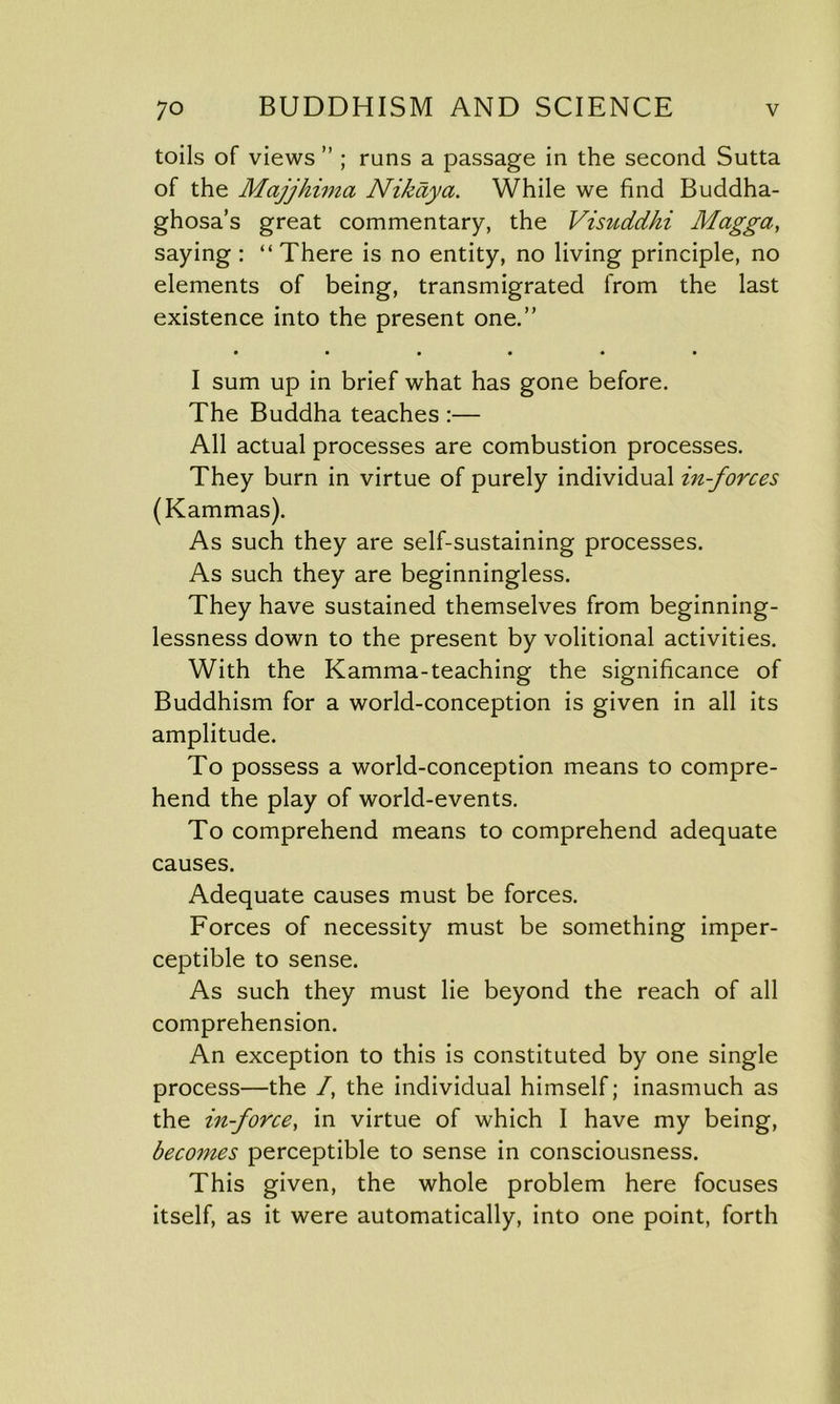 toils of views ” ; runs a passage in the second Sutta of the Majjhima Nikaya. While we find Buddha- ghosa’s great commentary, the Visuddhi Magga, saying : “There is no entity, no living principle, no elements of being, transmigrated from the last existence into the present one.” • ••••• I sum up in brief what has gone before. The Buddha teaches :— All actual processes are combustion processes. They burn in virtue of purely individual in-forces (Kammas). As such they are self-sustaining processes. As such they are beginningless. They have sustained themselves from beginning- lessness down to the present by volitional activities. With the Kamma-teaching the significance of Buddhism for a world-conception is given in all its amplitude. To possess a world-conception means to compre- hend the play of world-events. To comprehend means to comprehend adequate causes. Adequate causes must be forces. Forces of necessity must be something imper- ceptible to sense. As such they must lie beyond the reach of all comprehension. An exception to this is constituted by one single process—the /, the individual himself; inasmuch as the in-force, in virtue of which I have my being, becomes perceptible to sense in consciousness. This given, the whole problem here focuses itself, as it were automatically, into one point, forth
