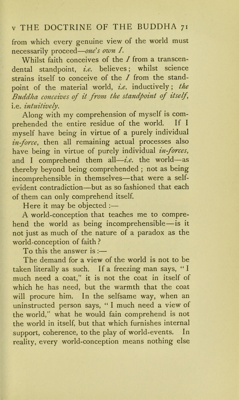 from which every genuine view of the world must necessarily proceed—one's own I. Whilst faith conceives of the / from a transcen- dental standpoint, i.e. believes; whilst science strains itself to conceive of the / from the stand- point of the material world, i.e. inductively; the Buddha conceives of it from the standpoint of itself, i.e. intuitively. Along with my comprehension of myself is com- prehended the entire residue of the world. If I myself have being in virtue of a purely individual in-force, then all remaining actual processes also have being in virtue of purely individual in-forces, and I comprehend them all—i.e. the world—as thereby beyond being comprehended ; not as being incomprehensible in themselves—that were a self- evident contradiction—but as so fashioned that each of them can only comprehend itself. Here it may be objected :— A world-conception that teaches me to compre- hend the world as being incomprehensible—is it not just as much of the nature of a paradox as the world-conception of faith ? To this the answer is :— The demand for a view of the world is not to be taken literally as such. If a freezing man says, “ I much need a coat,” it is not the coat in itself of which he has need, but the warmth that the coat will procure him. In the selfsame way, when an uninstructed person says, “ I much need a view of the world,” what he would fain comprehend is not the world in itself, but that which furnishes internal support, coherence, to the play of world-events. In reality, every world-conception means nothing else
