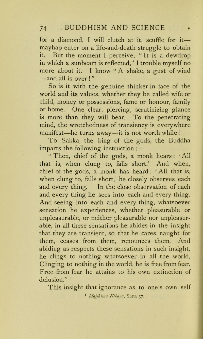 for a diamond, I will clutch at it, scuffle for it— mayhap enter on a life-and-death struggle to obtain it. But the moment I perceive, “It is a dewdrop in which a sunbeam is reflected,” I trouble myself no more about it. I know “ A shake, a gust of wind —and all is over ! ” So is it with the genuine thinker in face of the world and its values, whether they be called wife or child, money or possessions, fame or honour, family or home. One clear, piercing, scrutinizing glance is more than they will bear. To the penetrating mind, the wretchedness of transiency is everywhere manifest—he turns away—it is not worth while ! To Sakka, the king of the gods, the Buddha imparts the following instruction :— “Then, chief of the gods, a monk hears: ‘All that is, when clung to, falls short.’ And when, chief of the gods, a monk has heard : ‘ All that is, when clung to, falls short,’ he closely observes each and every thing. In the close observation of each and every thing he sees into each and every thing. And seeing into each and every thing, whatsoever sensation he experiences, whether pleasurable or unpleasurable, or neither pleasurable nor unpleasur- able, in all these sensations he abides in the insight that they are transient, so that he cares naught for them, ceases from them, renounces them. And abiding as respects these sensations in such insight, he clings to nothing whatsoever in all the world. Clinging to nothing in the world, he is free from fear. Free from fear he attains to his own extinction of delusion.” 1 This insight that ignorance as to one’s own self 1 Majjhima Nikaya, Sutta 37.