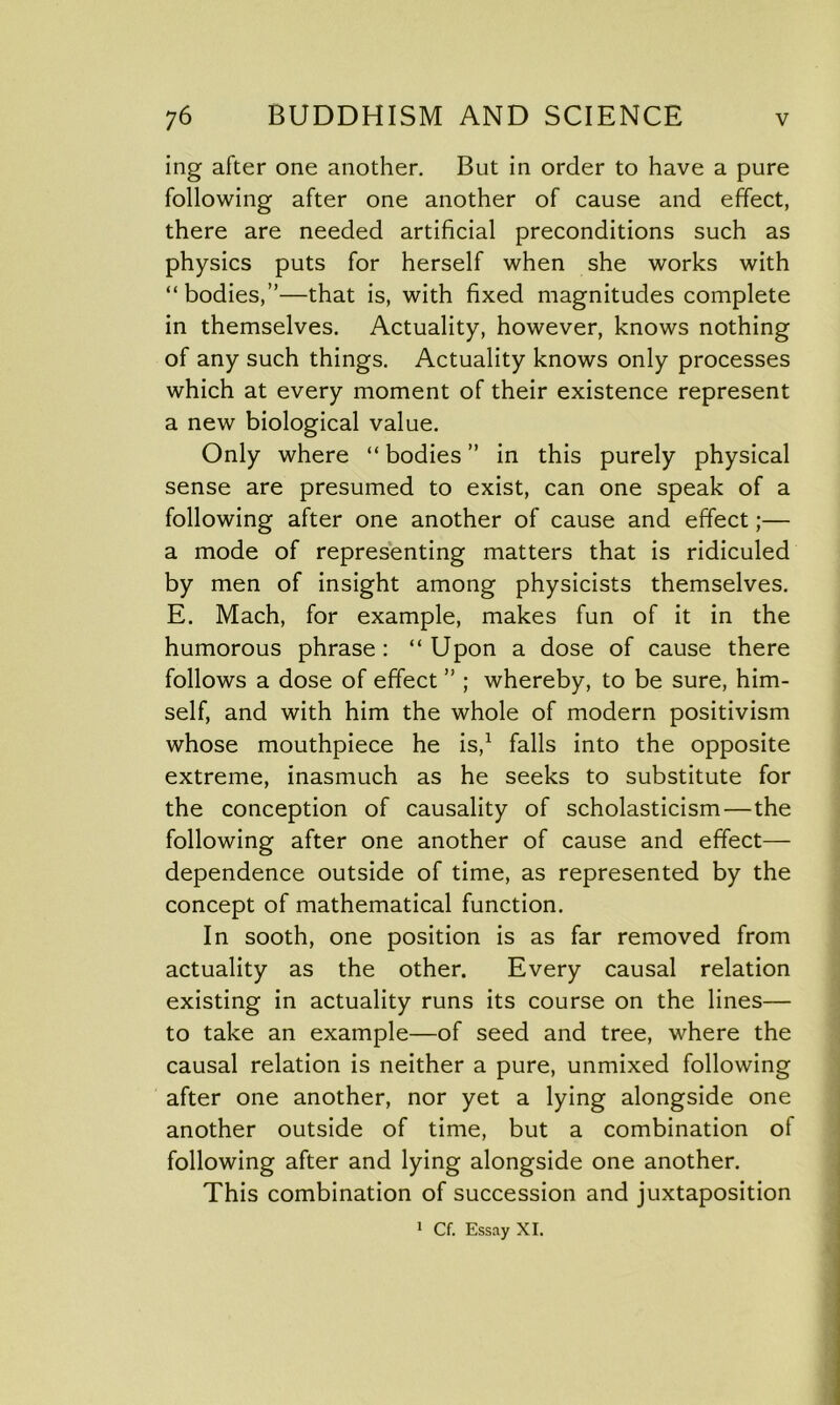 ing after one another. But in order to have a pure following after one another of cause and effect, there are needed artificial preconditions such as physics puts for herself when she works with “bodies,”—that is, with fixed magnitudes complete in themselves. Actuality, however, knows nothing of any such things. Actuality knows only processes which at every moment of their existence represent a new biological value. Only where “ bodies ” in this purely physical sense are presumed to exist, can one speak of a following after one another of cause and effect;— a mode of representing matters that is ridiculed by men of insight among physicists themselves. E. Mach, for example, makes fun of it in the humorous phrase: “Upon a dose of cause there follows a dose of effect ” ; whereby, to be sure, him- self, and with him the whole of modern positivism whose mouthpiece he is,1 falls into the opposite extreme, inasmuch as he seeks to substitute for the conception of causality of scholasticism—the following after one another of cause and effect— dependence outside of time, as represented by the concept of mathematical function. In sooth, one position is as far removed from actuality as the other. Every causal relation existing in actuality runs its course on the lines— to take an example—of seed and tree, where the causal relation is neither a pure, unmixed following after one another, nor yet a lying alongside one another outside of time, but a combination of following after and lying alongside one another. This combination of succession and juxtaposition 1 Cf. Essay XI.