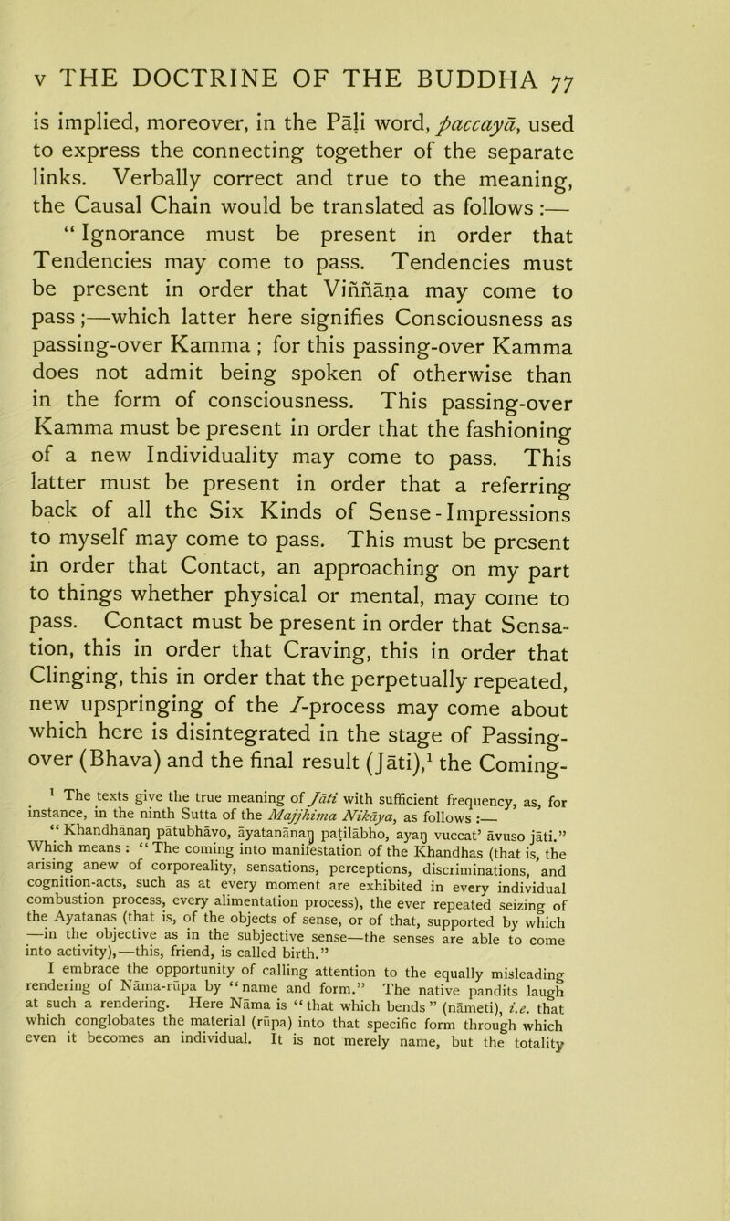 is implied, moreover, in the Pali word, paccayd, used to express the connecting together of the separate links. Verbally correct and true to the meaning, the Causal Chain would be translated as follows :— “ Ignorance must be present in order that Tendencies may come to pass. Tendencies must be present in order that Vinnana may come to pass;—which latter here signifies Consciousness as passing-over Kamma ; for this passing-over Kamma does not admit being spoken of otherwise than in the form of consciousness. This passing-over Kamma must be present in order that the fashioning of a new Individuality may come to pass. This latter must be present in order that a referring back of all the Six Kinds of Sense - Impressions to myself may come to pass. This must be present in order that Contact, an approaching on my part to things whether physical or mental, may come to pass. Contact must be present in order that Sensa- tion, this in order that Craving, this in order that Clinging, this in order that the perpetually repeated, new upspringing of the /-process may come about which here is disintegrated in the stage of Passing- over (Bhava) and the final result (Jati),1 the Coming- 1 The texts give the true meaning of Jati with sufficient frequency, as, for instance, in the ninth Sutta of the Majjhima Nikdya, as follows : Khandhanaq patubhavo, ayatananan patilabho, ayaq vuccat’ avuso jati.” Which means : “The coming into manifestation of the Khandhas (that is, the arising anew of corporeality, sensations, perceptions, discriminations, and cognition-acts, such as at every moment are exhibited in every individual combustion process, every alimentation process), the ever repeated seizing of the Ayatanas (that is, of the objects of sense, or of that, supported by which *n the objective as in the subjective sense—the senses are able to come into activity),—this, friend, is called birth.” I embrace the opportunity of calling attention to the equally misleading rendering of Nama-rupa by “name and form.” The native pandits laugh at such a rendering. Here Nama is “that which bends” (named), i.e. that which conglobates the material (rupa) into that specific form through which even it becomes an individual. It is not merely name, but the totality