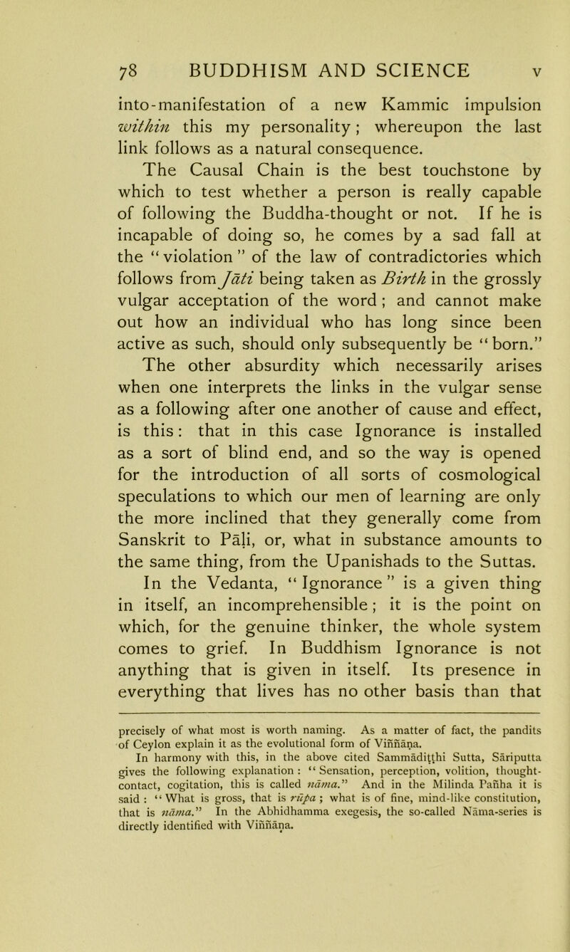 into-manifestation of a new Kammic impulsion within this my personality; whereupon the last link follows as a natural consequence. The Causal Chain is the best touchstone by which to test whether a person is really capable of following the Buddha-thought or not. If he is incapable of doing so, he comes by a sad fall at the “ violation ” of the law of contradictories which follows from Jati being taken as Birth in the grossly vulgar acceptation of the word ; and cannot make out how an individual who has long since been active as such, should only subsequently be “born.” The other absurdity which necessarily arises when one interprets the links in the vulgar sense as a following after one another of cause and effect, is this: that in this case Ignorance is installed as a sort of blind end, and so the way is opened for the introduction of all sorts of cosmological speculations to which our men of learning are only the more inclined that they generally come from Sanskrit to Pali, or, what in substance amounts to the same thing, from the Upanishads to the Suttas. In the Vedanta, “Ignorance” is a given thing in itself, an incomprehensible; it is the point on which, for the genuine thinker, the whole system comes to grief. In Buddhism Ignorance is not anything that is given in itself. Its presence in everything that lives has no other basis than that precisely of what most is worth naming. As a matter of fact, the pandits of Ceylon explain it as the evolutional form of Vinnana. In harmony with this, in the above cited Sammaditthi Sutta, Sariputta gives the following explanation : “ Sensation, perception, volition, thought- contact, cogitation, this is called nama.” And in the Milinda Panha it is said : “What is gross, that is riipa; what is of fine, mind-like constitution, that is nama.” In the Abhidhamma exegesis, the so-called Nama-series is directly identified with Vinnana.