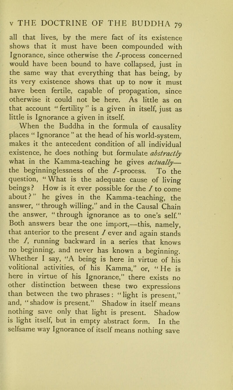 all that lives, by the mere fact of its existence shows that it must have been compounded with Ignorance, since otherwise the /-process concerned would have been bound to have collapsed, just in the same way that everything that has being, by its very existence shows that up to now it must have been fertile, capable of propagation, since otherwise it could not be here. As little as on that account “fertility” is a given in itself, just as little is Ignorance a given in itself. When the Buddha in the formula of causality places “ Ignorance ” at the head of his world-system, makes it the antecedent condition of all individual existence, he does nothing but formulate abstractly what in the Kamma-teaching he gives actually— the beginninglessness of the /-process. To the question, “ What is the adequate cause of living beings? How is it ever possible for the / to come about?” he gives in the Kamma-teaching, the answer, “through willing,” and in the Causal Chain the answer, “through ignorance as to one’s self.” Both answers bear the one import,—this, namely, that anterior to the present / ever and again stands the /, running backward in a series that knows no beginning, and never has known a beginning. Whether I say, “A being is here in virtue of his volitional activities, of his Kamma,” or, “ He is here in virtue of his Ignorance,” there exists no other distinction between these two expressions than between the two phrases : “light is present,” and, “shadow is present.” Shadow in itself means nothing save only that light is present. Shadow is light itself, but in empty abstract form. In the selfsame way Ignorance of itself means nothing save