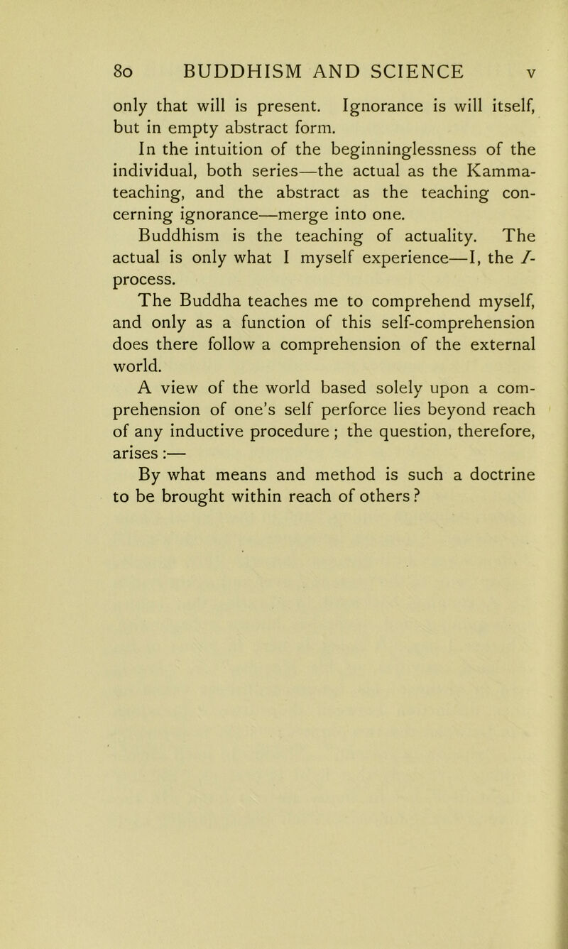 only that will is present. Ignorance is will itself, but in empty abstract form. In the intuition of the beginninglessness of the individual, both series—the actual as the Kamma- teaching, and the abstract as the teaching con- cerning ignorance—merge into one. Buddhism is the teaching of actuality. The actual is only what I myself experience—I, the /- process. The Buddha teaches me to comprehend myself, and only as a function of this self-comprehension does there follow a comprehension of the external world. A view of the world based solely upon a com- prehension of one’s self perforce lies beyond reach of any inductive procedure ; the question, therefore, arises :— By what means and method is such a doctrine to be brought within reach of others ?