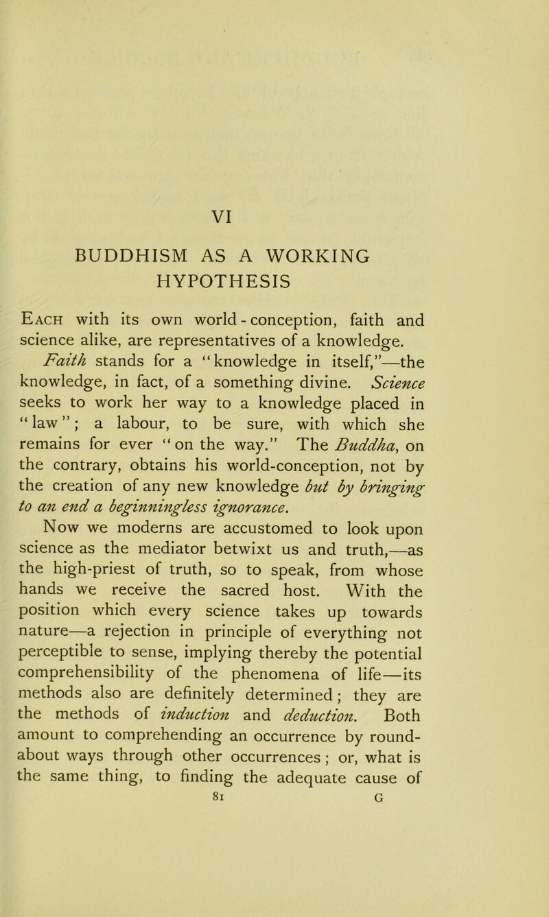 VI BUDDHISM AS A WORKING HYPOTHESIS Each with its own world - conception, faith and science alike, are representatives of a knowledge. Faith stands for a “knowledge in itself,”—the knowledge, in fact, of a something divine. Science seeks to work her way to a knowledge placed in “ law ”; a labour, to be sure, with which she remains for ever “on the way.” The Buddha, on the contrary, obtains his world-conception, not by the creation of any new knowledge but by bringing to an end a beginningless ignorance. Now we moderns are accustomed to look upon science as the mediator betwixt us and truth,—as the high-priest of truth, so to speak, from whose hands we receive the sacred host. With the position which every science takes up towards nature—a rejection in principle of everything not perceptible to sense, implying thereby the potential comprehensibility of the phenomena of life—its methods also are definitely determined; they are the methods of induction and deduction. Both amount to comprehending an occurrence by round- about ways through other occurrences ; or, what is the same thing, to finding the adequate cause of