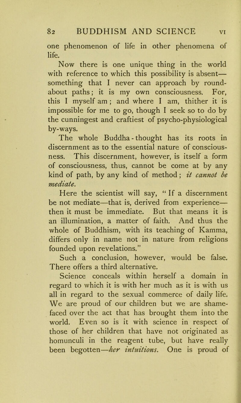 one phenomenon of life in other phenomena of life. Now there is one unique thing in the world with reference to which this possibility is absent— something that I never can approach by round- about paths; it is my own consciousness. For, this I myself am ; and where I am, thither it is impossible for me to go, though I seek so to do by the cunningest and craftiest of psycho-physiological by-ways. The whole Buddha - thought has its roots in discernment as to the essential nature of conscious- ness. This discernment, however, is itself a form of consciousness, thus, cannot be come at by any kind of path, by any kind of method ; it cannot be mediate. Here the scientist will say, “ If a discernment be not mediate—that is, derived from experience— then it must be immediate. But that means it is an illumination, a matter of faith. And thus the whole of Buddhism, with its teaching of Kamma, differs only in name not in nature from religions founded upon revelations.” Such a conclusion, however, would be false. There offers a third alternative. Science conceals within herself a domain in regard to which it is with her much as it is with us all in regard to the sexual commerce of daily life. We are proud of our children but we are shame- faced over the act that has brought them into the world. Even so is it with science in respect of those of her children that have not originated as homunculi in the reagent tube, but have really been begotten—her intuitions. One is proud of