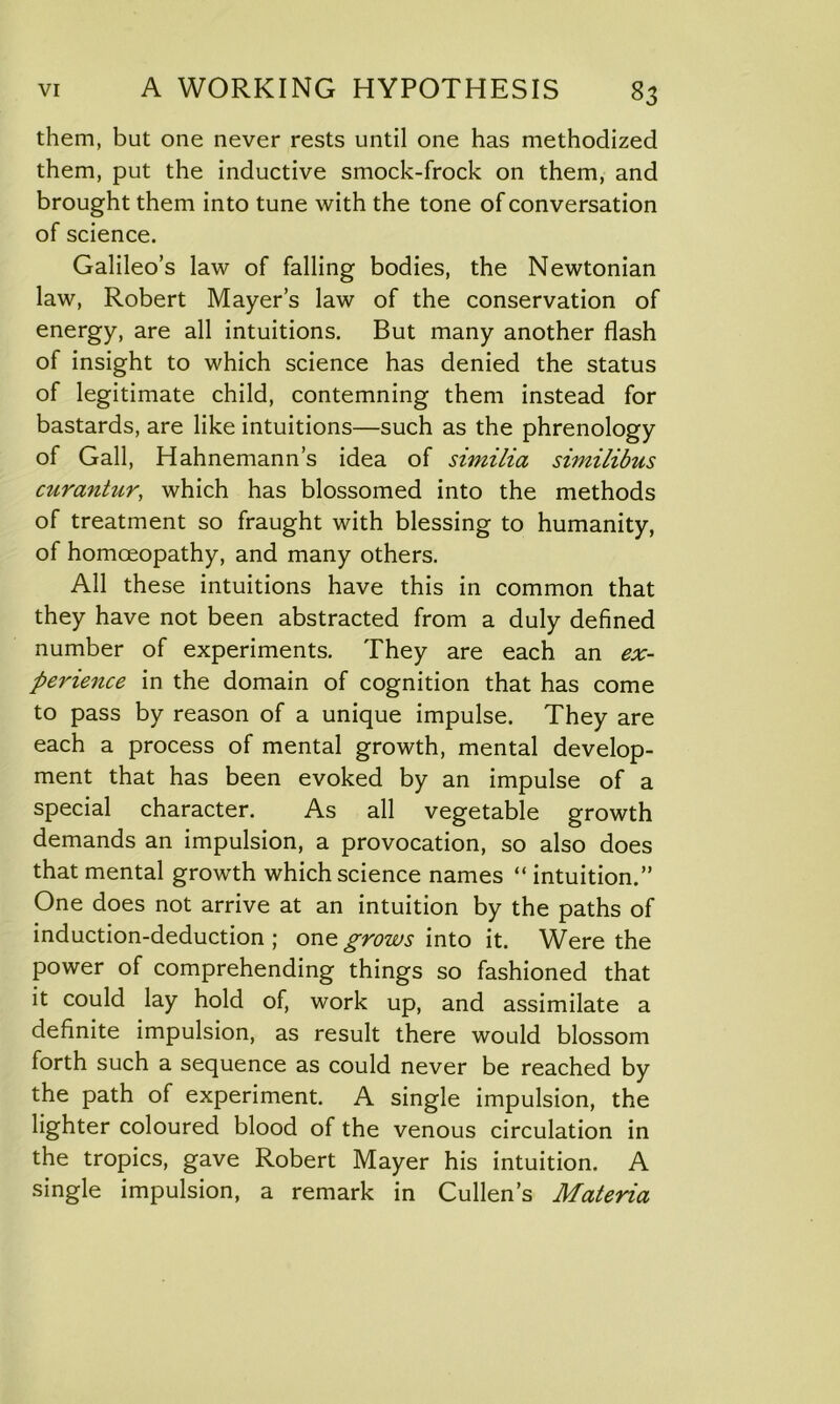 them, but one never rests until one has methodized them, put the inductive smock-frock on them, and brought them into tune with the tone of conversation of science. Galileo’s law of falling bodies, the Newtonian law, Robert Mayer’s law of the conservation of energy, are all intuitions. But many another flash of insight to which science has denied the status of legitimate child, contemning them instead for bastards, are like intuitions—such as the phrenology of Gall, Hahnemann’s idea of similia similibus curantur, which has blossomed into the methods of treatment so fraught with blessing to humanity, of homoeopathy, and many others. All these intuitions have this in common that they have not been abstracted from a duly defined number of experiments. They are each an ex- perience in the domain of cognition that has come to pass by reason of a unique impulse. They are each a process of mental growth, mental develop- ment that has been evoked by an impulse of a special character. As all vegetable growth demands an impulsion, a provocation, so also does that mental growth which science names “ intuition.” One does not arrive at an intuition by the paths of induction-deduction; one grows into it. Were the power of comprehending things so fashioned that it could lay hold of, work up, and assimilate a definite impulsion, as result there would blossom forth such a sequence as could never be reached by the path of experiment. A single impulsion, the lighter coloured blood of the venous circulation in the tropics, gave Robert Mayer his intuition. A single impulsion, a remark in Cullen’s Materia