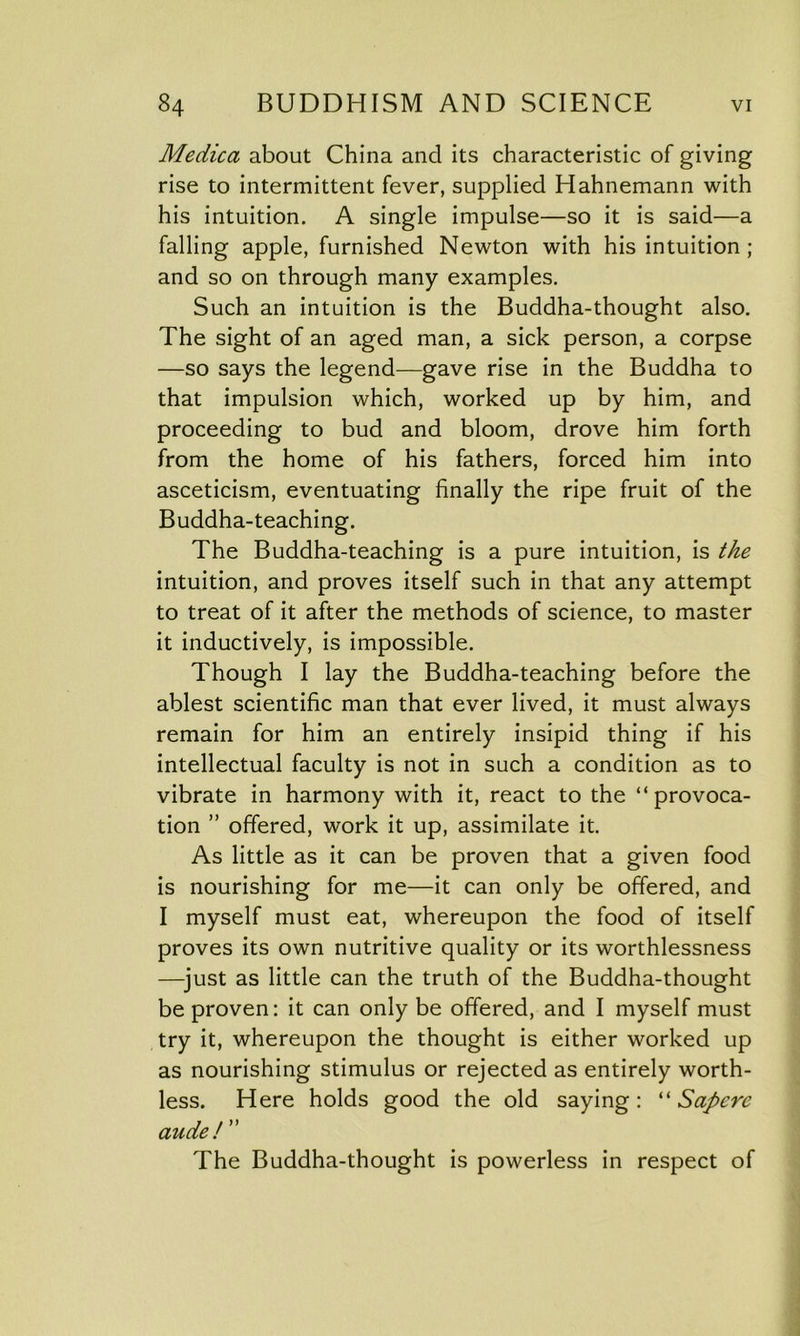 Medica about China and its characteristic of giving rise to intermittent fever, supplied Hahnemann with his intuition. A single impulse—so it is said—a falling apple, furnished Newton with his intuition ; and so on through many examples. Such an intuition is the Buddha-thought also. The sight of an aged man, a sick person, a corpse —so says the legend—gave rise in the Buddha to that impulsion which, worked up by him, and proceeding to bud and bloom, drove him forth from the home of his fathers, forced him into asceticism, eventuating finally the ripe fruit of the Buddha-teaching. The Buddha-teaching is a pure intuition, is the intuition, and proves itself such in that any attempt to treat of it after the methods of science, to master it inductively, is impossible. Though I lay the Buddha-teaching before the ablest scientific man that ever lived, it must always remain for him an entirely insipid thing if his intellectual faculty is not in such a condition as to vibrate in harmony with it, react to the “provoca- tion ” offered, work it up, assimilate it. As little as it can be proven that a given food is nourishing for me—it can only be offered, and I myself must eat, whereupon the food of itself proves its own nutritive quality or its worthlessness —just as little can the truth of the Buddha-thought be proven: it can only be offered, and I myself must try it, whereupon the thought is either worked up as nourishing stimulus or rejected as entirely worth- less. Here holds good the old saying: “ Sapere aude! ” The Buddha-thought is powerless in respect of