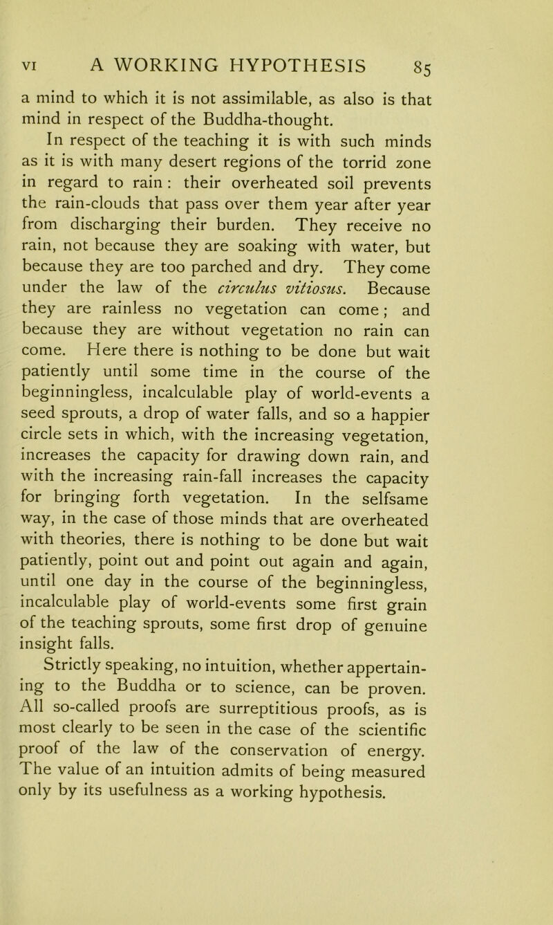 a mind to which it is not assimilable, as also is that mind in respect of the Buddha-thought. In respect of the teaching it is with such minds as it is with many desert regions of the torrid zone in regard to rain : their overheated soil prevents the rain-clouds that pass over them year after year from discharging their burden. They receive no rain, not because they are soaking with water, but because they are too parched and dry. They come under the law of the circuhis vitiosus. Because they are rainless no vegetation can come; and because they are without vegetation no rain can come. Here there is nothing to be done but wait patiently until some time in the course of the beginningless, incalculable play of world-events a seed sprouts, a drop of water falls, and so a happier circle sets in which, with the increasing vegetation, increases the capacity for drawing down rain, and with the increasing rain-fall increases the capacity for bringing forth vegetation. In the selfsame way, in the case of those minds that are overheated with theories, there is nothing to be done but wait patiently, point out and point out again and again, until one day in the course of the beginningless, incalculable play of world-events some first grain of the teaching sprouts, some first drop of genuine insight falls. Strictly speaking, no intuition, whether appertain- ing to the Buddha or to science, can be proven. All so-called proofs are surreptitious proofs, as is most clearly to be seen in the case of the scientific proof of the law of the conservation of energy. The value of an intuition admits of being measured only by its usefulness as a working hypothesis.