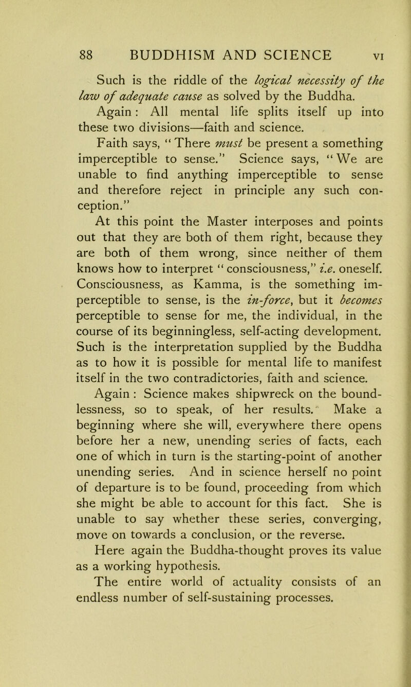 Such is the riddle of the logical necessity of the law of adequate cause as solved by the Buddha. Again: All mental life splits itself up into these two divisions—faith and science. Faith says, “ There must be present a something imperceptible to sense.” Science says, “We are unable to find anything imperceptible to sense and therefore reject in principle any such con- ception.” At this point the Master interposes and points out that they are both of them right, because they are both of them wrong, since neither of them knows how to interpret “ consciousness,” i.e. oneself. Consciousness, as Kamma, is the something im- perceptible to sense, is the in-force, but it becomes perceptible to sense for me, the individual, in the course of its beginningless, self-acting development. Such is the interpretation supplied by the Buddha as to how it is possible for mental life to manifest itself in the two contradictories, faith and science. Again : Science makes shipwreck on the bound- lessness, so to speak, of her results. Make a beginning where she will, everywhere there opens before her a new, unending series of facts, each one of which in turn is the starting-point of another unending series. And in science herself no point of departure is to be found, proceeding from which she might be able to account for this fact. She is unable to say whether these series, converging, move on towards a conclusion, or the reverse. Here again the Buddha-thought proves its value as a working hypothesis. The entire world of actuality consists of an endless number of self-sustaining processes.