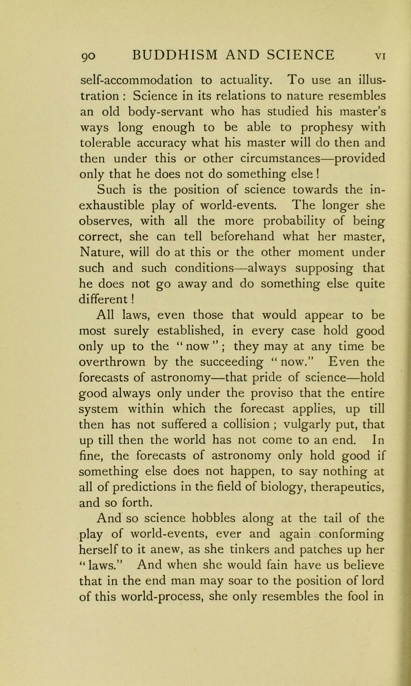 self-accommodation to actuality. To use an illus- tration : Science in its relations to nature resembles an old body-servant who has studied his master’s ways long enough to be able to prophesy with tolerable accuracy what his master will do then and then under this or other circumstances—provided only that he does not do something else ! Such is the position of science towards the in- exhaustible play of world-events. The longer she observes, with all the more probability of being correct, she can tell beforehand what her master, Nature, will do at this or the other moment under such and such conditions—always supposing that he does not go away and do something else quite different! All laws, even those that would appear to be most surely established, in every case hold good only up to the “ now ” ; they may at any time be overthrown by the succeeding “ now.” Even the forecasts of astronomy—that pride of science—hold good always only under the proviso that the entire system within which the forecast applies, up till then has not suffered a collision ; vulgarly put, that up till then the world has not come to an end. In fine, the forecasts of astronomy only hold good if something else does not happen, to say nothing at all of predictions in the field of biology, therapeutics, and so forth. And so science hobbles along at the tail of the play of world-events, ever and again conforming herself to it anew, as she tinkers and patches up her “ laws.” And when she would fain have us believe that in the end man may soar to the position of lord of this world-process, she only resembles the fool in