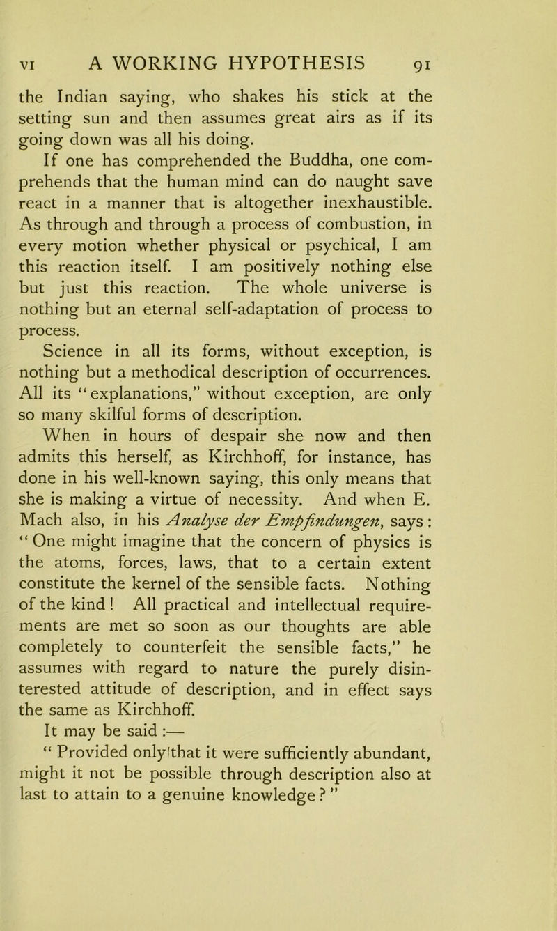 the Indian saying, who shakes his stick at the setting sun and then assumes great airs as if its going down was all his doing. If one has comprehended the Buddha, one com- prehends that the human mind can do naught save react in a manner that is altogether inexhaustible. As through and through a process of combustion, in every motion whether physical or psychical, I am this reaction itself. I am positively nothing else but just this reaction. The whole universe is nothing but an eternal self-adaptation of process to process. Science in all its forms, without exception, is nothing but a methodical description of occurrences. All its “explanations,” without exception, are only so many skilful forms of description. When in hours of despair she now and then admits this herself, as Kirchhoff, for instance, has done in his well-known saying, this only means that she is making a virtue of necessity. And when E. Mach also, in his Analyse der Empfindungen> says : “One might imagine that the concern of physics is the atoms, forces, laws, that to a certain extent constitute the kernel of the sensible facts. Nothing of the kind ! All practical and intellectual require- ments are met so soon as our thoughts are able completely to counterfeit the sensible facts,” he assumes with regard to nature the purely disin- terested attitude of description, and in effect says the same as Kirchhoff. It may be said :— “ Provided onlyithat it were sufficiently abundant, might it not be possible through description also at last to attain to a genuine knowledge ? ”