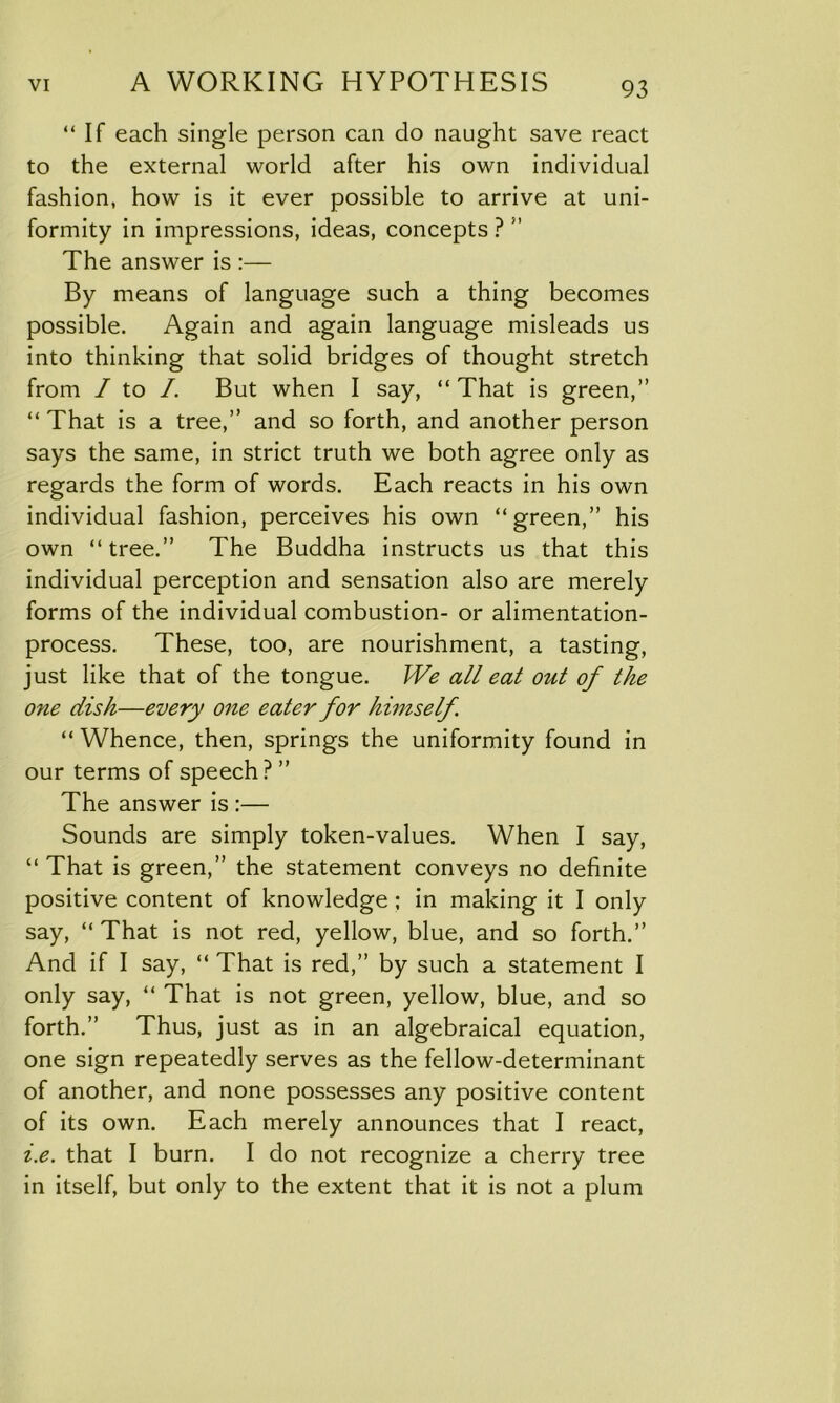 “If each single person can do naught save react to the external world after his own individual fashion, how is it ever possible to arrive at uni- formity in impressions, ideas, concepts ? ” The answer is :— By means of language such a thing becomes possible. Again and again language misleads us into thinking that solid bridges of thought stretch from / to /. But when I say, “That is green,” “ That is a tree,” and so forth, and another person says the same, in strict truth we both agree only as regards the form of words. Each reacts in his own individual fashion, perceives his own “green,” his own “tree.” The Buddha instructs us that this individual perception and sensation also are merely forms of the individual combustion- or alimentation- process. These, too, are nourishment, a tasting, just like that of the tongue. We all eat out of the one dish—every one eater for himself. “ Whence, then, springs the uniformity found in our terms of speech? ” The answer is :— Sounds are simply token-values. When I say, “That is green,” the statement conveys no definite positive content of knowledge; in making it I only say, “ That is not red, yellow, blue, and so forth.” And if I say, “ That is red,” by such a statement I only say, “ That is not green, yellow, blue, and so forth.” Thus, just as in an algebraical equation, one sign repeatedly serves as the fellow-determinant of another, and none possesses any positive content of its own. Each merely announces that I react, i.e. that I burn. I do not recognize a cherry tree in itself, but only to the extent that it is not a plum