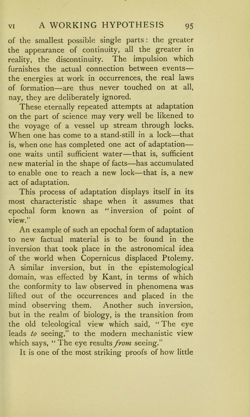 of the smallest possible single parts : the greater the appearance of continuity, all the greater in reality, the discontinuity. The impulsion which furnishes the actual connection between events— the energies at work in occurrences, the real laws of formation—are thus never touched on at all, nay, they are deliberately ignored. These eternally repeated attempts at adaptation on the part of science may very well be likened to the voyage of a vessel up stream through locks. When one has come to a stand-still in a lock—that is, when one has completed one act of adaptation— one waits until sufficient water—that is, sufficient new material in the shape of facts—has accumulated to enable one to reach a new lock—that is, a new act of adaptation. This process of adaptation displays itself in its most characteristic shape when it assumes that epochal form known as “ inversion of point of • » view. An example of such an epochal form of adaptation to new factual material is to be found in the inversion that took place in the astronomical idea of the world when Copernicus displaced Ptolemy. A similar inversion, but in the epistemological domain, was effected by Kant, in terms of which the conformity to law observed in phenomena was lifted out of the occurrences and placed in the mind observing them. Another such inversion, but in the realm of biology, is the transition from the old teleological view which said, “ The eye leads to seeing,” to the modern mechanistic view which says, “The eye resultsfro7n seeing.” It is one of the most striking proofs of how little