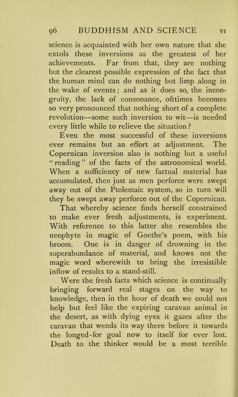 science is acquainted with her own nature that she extols these inversions as the greatest of her achievements. Far from that, they are nothing but the clearest possible expression of the fact that the human mind can do nothing but limp along in the wake of events ; and as it does so, the incon- gruity, the lack of consonance, ofttimes becomes so very pronounced that nothing short of a complete revolution—some such inversion to wit—is needed every little while to relieve the situation ? Even the most successful of these inversions ever remains but an effort at adjustment. The Copernican inversion also is nothing but a useful “reading” of the facts of the astronomical world. When a sufficiency of new factual material has accumulated, then just as men perforce were swept away out of the Ptolemaic system, so in turn will they be swept away perforce out of the Copernican. That whereby science finds herself constrained to make ever fresh adjustments, is experiment. With reference to this latter she resembles the neophyte in magic of Goethe’s poem, with his broom. One is in danger of drowning in the superabundance of material, and knows not the magic word wherewith to bring the irresistible inflow of results to a stand-still. Were the fresh facts which science is continually bringing forward real stages on the way to knowledge, then in the hour of death we could not help but feel like the expiring caravan animal in the desert, as with dying eyes it gazes after the caravan that wends its way there before it towards the longed-for goal now to itself for ever lost. Death to the thinker would be a most terrible