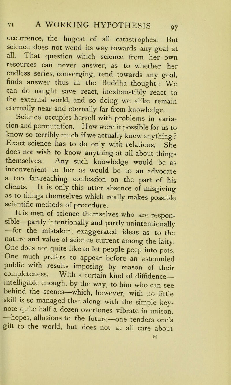 occurrence, the hugest of all catastrophes. But science does not wend its way towards any goal at all. That question which science from her own resources can never answer, as to whether her endless series, converging, tend towards any goal, finds answer thus in the Buddha-thought: We can do naught save react, inexhaustibly react to the external world, and so doing we alike remain eternally near and eternally far from knowledge. Science occupies herself with problems in varia- tion and permutation. How were it possible for us to know so terribly much if we actually knew anything ? Exact science has to do only with relations. She does not wish to know anything at all about things themselves. Any such knowledge would be as inconvenient to her as would be to an advocate a too far-reaching confession on the part of his clients. It is only this utter absence of misgiving as to things themselves which really makes possible scientific methods of procedure. It is men of science themselves who are respon- sible—partly intentionally and partly unintentionally —for the mistaken, exaggerated ideas as to the nature and value of science current among the laity. One does not quite like to let people peep into pots. One much prefers to appear before an astounded public with results imposing by reason of their completeness. WRh a certain kind of diffidence— intelligible enough, by the way, to him who can see behind the scenes—which, however, with no little skill is so managed that along with the simple key- note quite half a dozen overtones vibrate in unison, hopes, allusions to the future—one tenders one’s gift to the world, but does not at all care about H