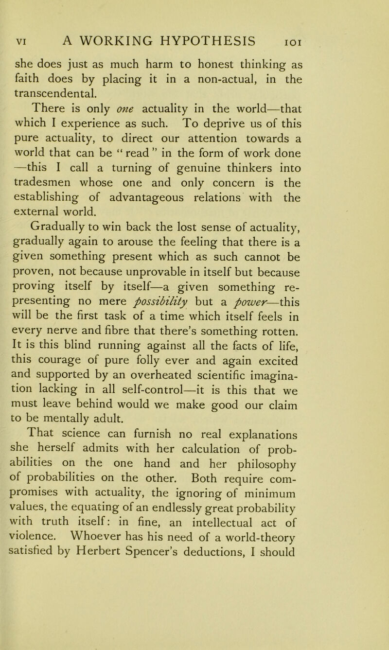 she does just as much harm to honest thinking as faith does by placing it in a non-actual, in the transcendental. There is only one actuality in the world—that which I experience as such. To deprive us of this pure actuality, to direct our attention towards a world that can be “ read ” in the form of work done —this I call a turning of genuine thinkers into tradesmen whose one and only concern is the establishing of advantageous relations with the external world. Gradually to win back the lost sense of actuality, gradually again to arouse the feeling that there is a given something present which as such cannot be proven, not because unprovable in itself but because proving itself by itself—a given something re- presenting no mere possibility but a power—this will be the first task of a time which itself feels in every nerve and fibre that there’s something rotten. It is this blind running against all the facts of life, this courage of pure folly ever and again excited and supported by an overheated scientific imagina- tion lacking in all self-control—it is this that we must leave behind would we make good our claim to be mentally adult. That science can furnish no real explanations she herself admits with her calculation of prob- abilities on the one hand and her philosophy of probabilities on the other. Both require com- promises with actuality, the ignoring of minimum values, the equating of an endlessly great probability with truth itself: in fine, an intellectual act of violence. Whoever has his need of a world-theory