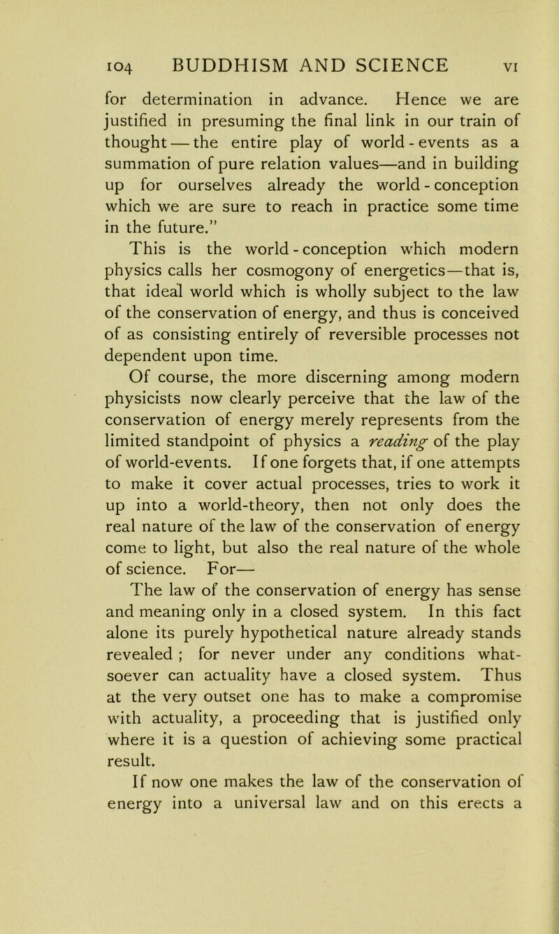 lor determination in advance. Hence we are justified in presuming the final link in our train of thought — the entire play of world - events as a summation of pure relation values—and in building up for ourselves already the world - conception which we are sure to reach in practice some time in the future.” This is the world - conception which modern physics calls her cosmogony of energetics—that is, that ideal world which is wholly subject to the law of the conservation of energy, and thus is conceived of as consisting entirely of reversible processes not dependent upon time. Of course, the more discerning among modern physicists now clearly perceive that the law of the conservation of energy merely represents from the limited standpoint of physics a reading of the play of world-events. If one forgets that, if one attempts to make it cover actual processes, tries to work it up into a world-theory, then not only does the real nature of the law of the conservation of energy come to light, but also the real nature of the whole of science. For— The law of the conservation of energy has sense and meaning only in a closed system. In this fact alone its purely hypothetical nature already stands revealed ; for never under any conditions what- soever can actuality have a closed system. Thus at the very outset one has to make a compromise with actuality, a proceeding that is justified only where it is a question of achieving some practical result. If now one makes the law of the conservation of energy into a universal law and on this erects a