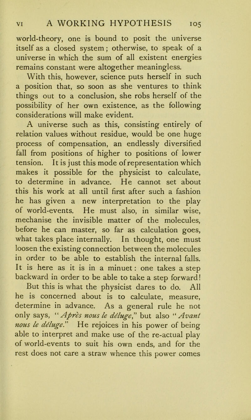 world-theory, one is bound to posit the universe itself as a closed system; otherwise, to speak of a universe in which the sum of all existent energies remains constant were altogether meaningless. With this, however, science puts herself in such a position that, so soon as she ventures to think things out to a conclusion, she robs herself of the possibility of her own existence, as the following considerations will make evident. A universe such as this, consisting entirely of relation values without residue, would be one huge process of compensation, an endlessly diversified fall from positions of higher to positions of lower tension. It is just this mode of representation which makes it possible for the physicist to calculate, to determine in advance. He cannot set about this his work at all until first after such a fashion he has given a new interpretation to the play of world-events. He must also, in similar wise, mechanise the invisible matter of the molecules, before he can master, so far as calculation goes, what takes place internally. In thought, one must loosen the existing connection between the molecules in order to be able to establish the internal falls. It is here as it is in a minuet: one takes a step backward in order to be able to take a step forward! But this is what the physicist dares to do. All he is concerned about is to calculate, measure, determine in advance. As a general rule he not only says, “ Afire s nous le ddlugefi but also “ Avant nous le ddluge. fie rejoices in his power of being able to interpret and make use of the re-actual play of world-events to suit his own ends, and for the rest does not care a straw whence this power comes