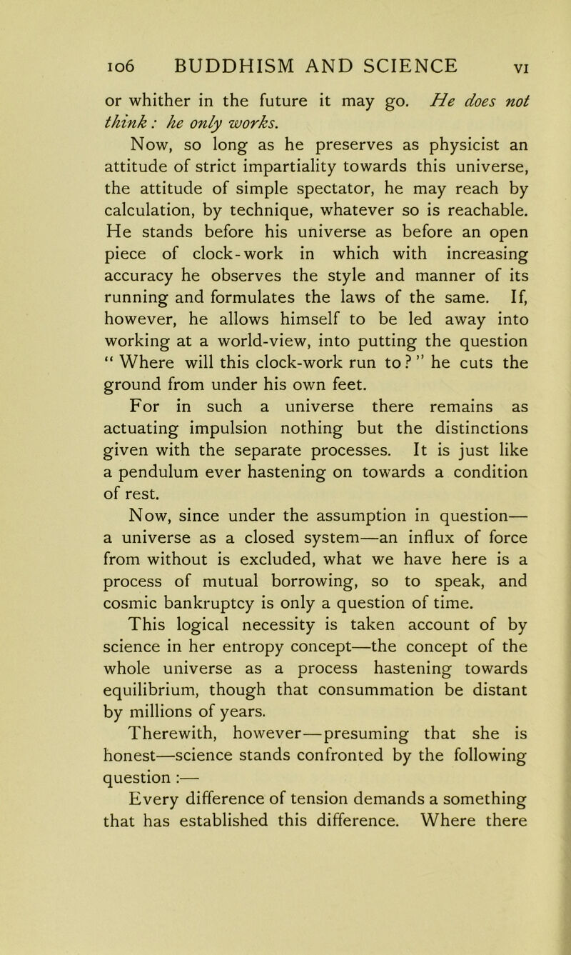 or whither in the future it may go. He does not think: he only works. Now, so long as he preserves as physicist an attitude of strict impartiality towards this universe, the attitude of simple spectator, he may reach by calculation, by technique, whatever so is reachable. He stands before his universe as before an open piece of clock-work in which with increasing accuracy he observes the style and manner of its running and formulates the laws of the same. If, however, he allows himself to be led away into working at a world-view, into putting the question “ Where will this clock-work run to ? ” he cuts the ground from under his own feet. For in such a universe there remains as actuating impulsion nothing but the distinctions given with the separate processes. It is just like a pendulum ever hastening on towards a condition of rest. Now, since under the assumption in question— a universe as a closed system—an influx of force from without is excluded, what we have here is a process of mutual borrowing, so to speak, and cosmic bankruptcy is only a question of time. This logical necessity is taken account of by science in her entropy concept—the concept of the whole universe as a process hastening towards equilibrium, though that consummation be distant by millions of years. Therewith, however—presuming that she is honest—science stands confronted by the following question :— Every difference of tension demands a something that has established this difference. Where there