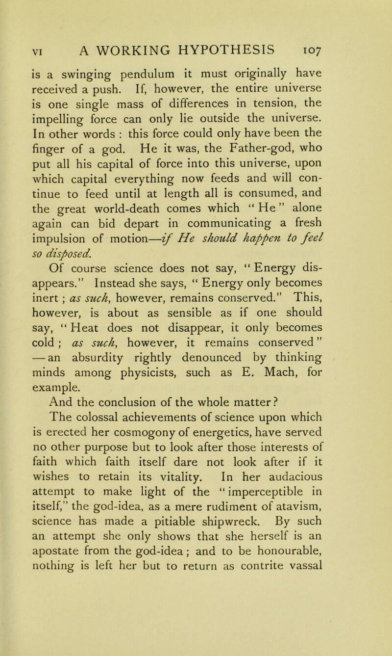 is a swinging pendulum it must originally have received a push. If, however, the entire universe is one single mass of differences in tension, the impelling force can only lie outside the universe. In other words : this force could only have been the finger of a god. He it was, the Father-god, who put all his capital of force into this universe, upon which capital everything now feeds and will con- tinue to feed until at length all is consumed, and the great world-death comes which “ He ” alone again can bid depart in communicating a fresh impulsion of motion—if He should happen to feel so disposed. Of course science does not say, “ Energy dis- appears.” Instead she says, “ Energy only becomes inert ; as such, however, remains conserved.” This, however, is about as sensible as if one should say, “ Heat does not disappear, it only becomes cold ; as such, however, it remains conserved ” — an absurdity rightly denounced by thinking minds among physicists, such as E. Mach, for example. And the conclusion of the whole matter ? The colossal achievements of science upon which is erected her cosmogony of energetics, have served no other purpose but to look after those interests of faith which faith itself dare not look after if it wishes to retain its vitality. In her audacious attempt to make light of the “ imperceptible in itself,” the god-idea, as a mere rudiment of atavism, science has made a pitiable shipwreck. By such an attempt she only shows that she herself is an apostate from the god-idea; and to be honourable, nothing is left her but to return as contrite vassal