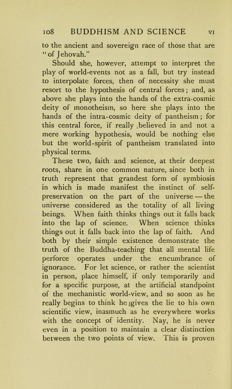 to the ancient and sovereign race of those that are “ of Jehovah.” Should she, however, attempt to interpret the play of world-events not as a fall, but try instead to interpolate forces, then of necessity she must resort to the hypothesis of central forces ; and, as above she plays into the hands of the extra-cosmic deity of monotheism, so here she plays into the hands of the intra-cosmic deity of pantheism ; for this central force, if really .believed in and not a mere working hypothesis, would be nothing else but the world-spirit of pantheism translated into physical terms. These two, faith and science, at their deepest roots, share in one common nature, since both in truth represent that grandest form of symbiosis in which is made manifest the instinct of self- preservation on the part of the universe — the universe considered as the totality of all living beings. When faith thinks things out it falls back into the lap of science. When science thinks things out it falls back into the lap of faith. And both by their simple existence demonstrate the truth of the Buddha-teaching that all mental life perforce operates under the encumbrance of ignorance. For let science, or rather the scientist in person, place himself, if only temporarily and for a specific purpose, at the artificial standpoint of the mechanistic world-view, and so soon as he really begins to think he jgives the lie to his own scientific view, inasmuch as he everywhere works with the concept of identity. Nay, he is never even in a position to maintain a clear distinction between the two points of view. This is proven