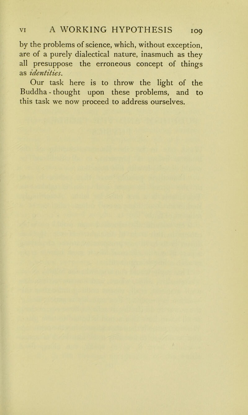 by the problems of science, which, without exception, are of a purely dialectical nature, inasmuch as they all presuppose the erroneous concept of things as identities. Our task here is to throw the light of the Buddha - thought upon these problems, and to this task we now proceed to address ourselves.