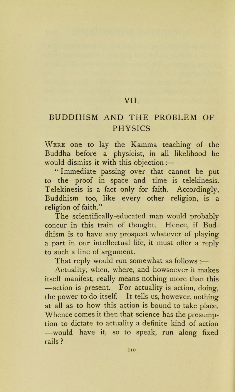 BUDDHISM AND THE PROBLEM OF PHYSICS Were one to lay the Kamma teaching of the Buddha before a physicist, in all likelihood he would dismiss it with this objection :— “Immediate passing over that cannot be put to the proof in space and time is telekinesis. Telekinesis is a fact only for faith. Accordingly, Buddhism too, like every other religion, is a religion of faith.” The scientifically-educated man would probably concur in this train of thought. Hence, if Bud- dhism is to have any prospect whatever of playing a part in our intellectual life, it must offer a reply to such a line of argument. That reply would run somewhat as follows :— Actuality, when, where, and howsoever it makes itself manifest, really means nothing more than this —action is present. For actuality is action, doing, the power to do itself. It tells us, however, nothing at all as to how this action is bound to take place. Whence comes it then that science has the presump- tion to dictate to actuality a definite kind of action —would have it, so to speak, run along fixed rails ? no