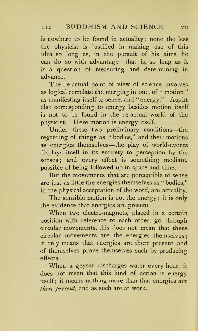 is nowhere to be found in actuality ; none the less the physicist is justified in making use of this idea so long as, in the pursuit of his aims, he can do so with advantage—that is, so long as it is a question of measuring and determining in advance. The re-actual point of view of science involves as logical correlate the merging in one, of “ motion ” as manifesting itself to sense, and “energy.” Aught else corresponding to energy besides motion itself is not to be found in the re-actual world of the physicist. Here motion is energy itself. Under these two preliminary conditions—the regarding of things as “ bodies,” and their motions as energies themselves—the play of world-events displays itself in its entirety to perception by the senses; and every effect is something mediate, possible of being followed up in space and time. But the movements that are perceptible to sense are just as little the energies themselves as “ bodies,” in the physical acceptation of the word, are actuality. The sensible motion is not the energy; it is only the evidence that energies are present. When two electro-magnets, placed in a certain position with reference to each other, go through circular movements, this does not mean that these circular movements are the energies themselves; it only means that energies are there present, and of themselves prove themselves such by producing effects. When a geyser discharges water every hour, it does not mean that this kind of action is energy itself; it means nothing more than that energies are there present, and as such are at work.