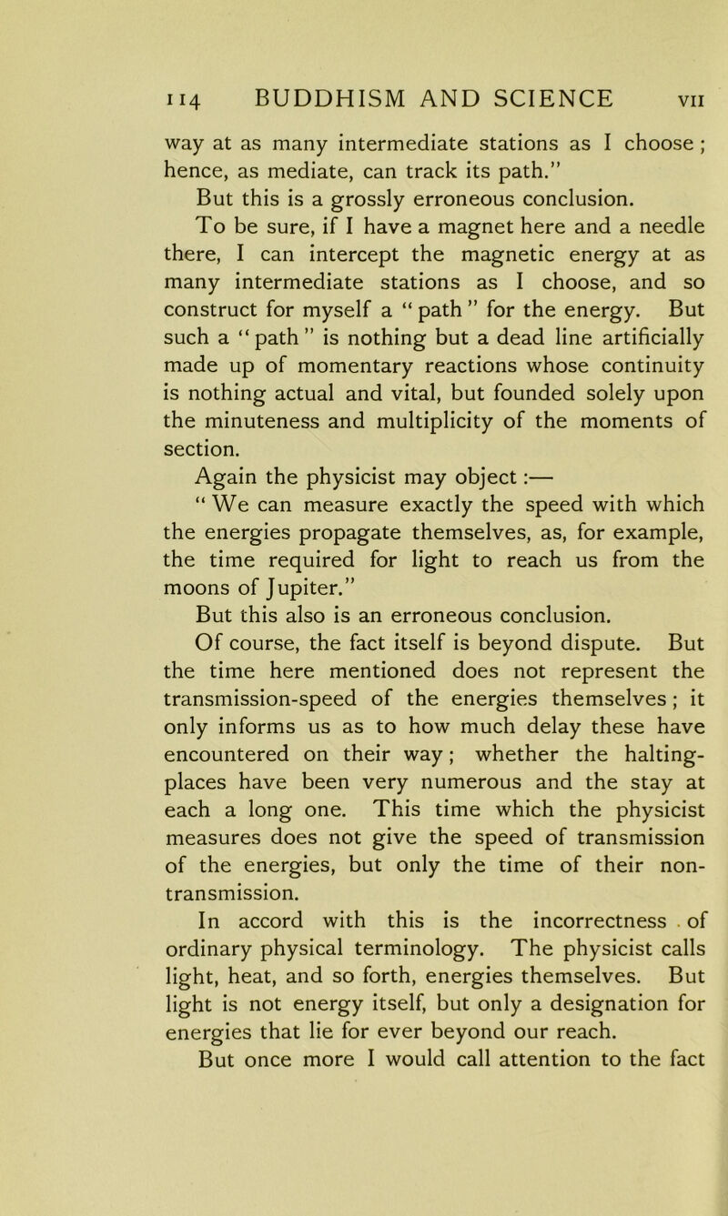 way at as many intermediate stations as I choose ; hence, as mediate, can track its path.” But this is a grossly erroneous conclusion. To be sure, if I have a magnet here and a needle there, I can intercept the magnetic energy at as many intermediate stations as I choose, and so construct for myself a “ path ” for the energy. But such a “path” is nothing but a dead line artificially made up of momentary reactions whose continuity is nothing actual and vital, but founded solely upon the minuteness and multiplicity of the moments of section. Again the physicist may object:— “ We can measure exactly the speed with which the energies propagate themselves, as, for example, the time required for light to reach us from the moons of Jupiter.” But this also is an erroneous conclusion. Of course, the fact itself is beyond dispute. But the time here mentioned does not represent the transmission-speed of the energies themselves; it only informs us as to how much delay these have encountered on their way; whether the halting- places have been very numerous and the stay at each a long one. This time which the physicist measures does not give the speed of transmission of the energies, but only the time of their non- transmission. In accord with this is the incorrectness of ordinary physical terminology. The physicist calls light, heat, and so forth, energies themselves. But light is not energy itself, but only a designation for energies that lie for ever beyond our reach. But once more I would call attention to the fact