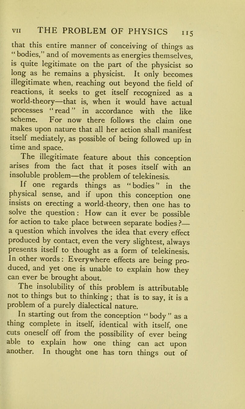 that this entire manner of conceiving of things as “ bodies,” and of movements as energies themselves, is quite legitimate on the part of the physicist so long as he remains a physicist. It only becomes illegitimate when, reaching out beyond the field of reactions, it seeks to get itself recognized as a world-theory—that is, when it would have actual processes “read” in accordance with the like scheme. For now there follows the claim one makes upon nature that all her action shall manifest itself mediately, as possible of being followed up in time and space. The illegitimate feature about this conception arises from the fact that it poses itself with an insoluble problem—the problem of telekinesis. If one regards things as “bodies” in the physical sense, and if upon this conception one insists on erecting a world-theory, then one has to solve the question : How can it ever be possible for action to take place between separate bodies ?— a question which involves the idea that every effect produced by contact, even the very slightest, always presents itself to thought as a form of telekinesis. In other words: Everywhere effects are being pro- duced, and yet one is unable to explain how they can ever be brought about. The insolubility of this problem is attributable not to things but to thinking ; that is to say, it is a problem of a purely dialectical nature. In starting out from the conception “body” as a thing complete in itself, identical with itself, one cuts oneself off from the possibility of ever being able to explain how one thing can act upon another. In thought one has torn things out of